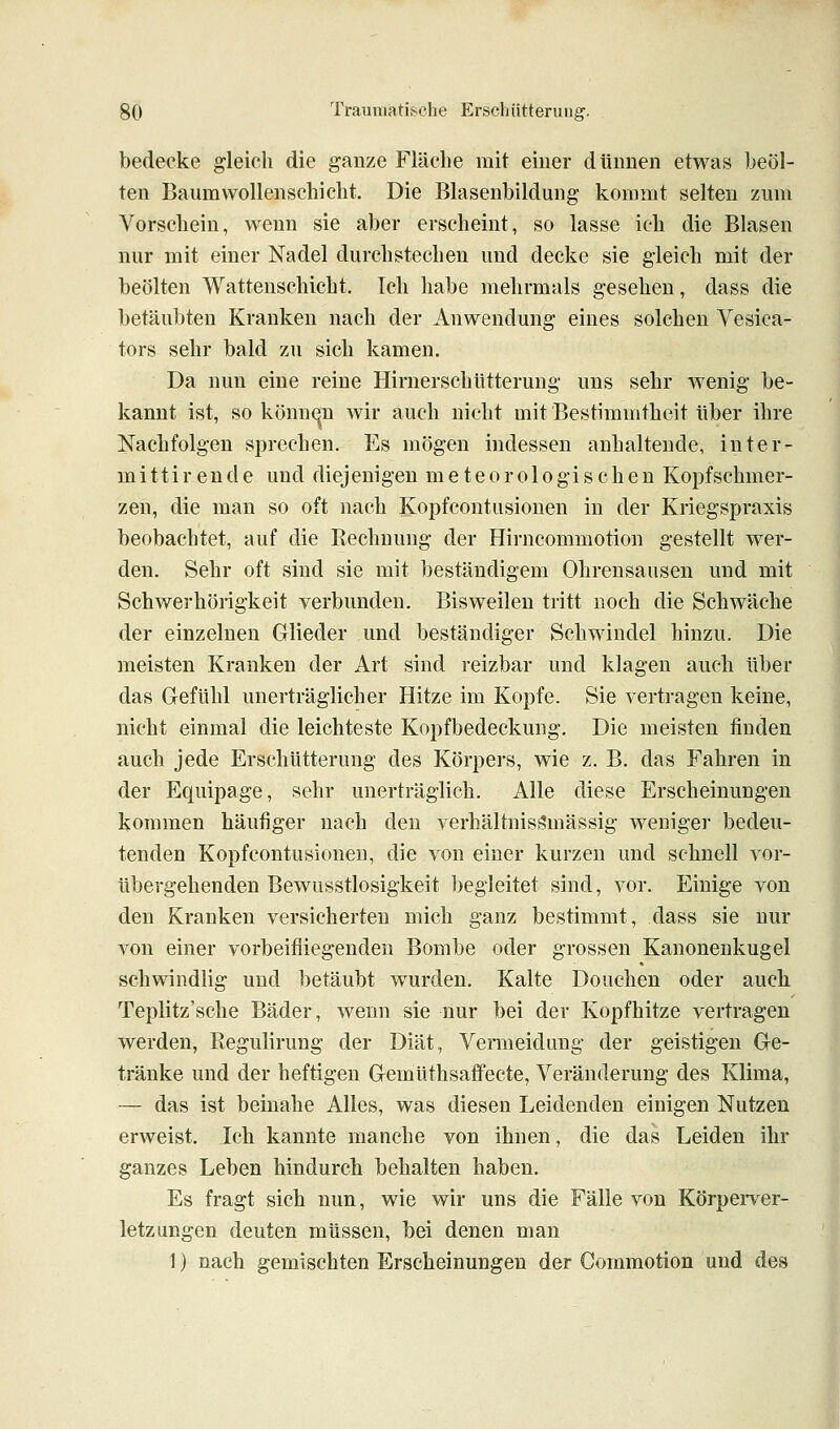 bedecke gleich die ganze Fläche mit einer dünnen etwas beöl- ten Baum Wollenschicht. Die Blasenbildung kommt selten zum Vorschein, wenn sie aber erscheint, so lasse ich die Blasen nur mit einer Nadel durchstechen und decke sie gleich mit der beölten Watteuschicht. Ich habe mehrmals gesehen, dass die betäubten Kranken nach der Anwendung eines solchen Vesica- tors sehr bald zu sich kamen. Da nun eine reine Hirnerschütterung uns sehr wenig be- kannt ist, so könn(^n wir auch nicht mit Bestimmtheit über ihre Nachfolgen sprechen. Es mögen indessen anhaltende, inter- mittirende und diejenigen meteorologischen Kopfschmer- zen, die man so oft nach Kopfcontusionen in der Kriegspraxis beobachtet, auf die Rechnung der Hirncommotion gestellt wer- den. Sehr oft sind sie mit beständigem Ohrensausen und mit Schwerhörigkeit verbunden. Bisweilen tritt noch die Schwäche der einzelnen Glieder und beständiger Schwindel hinzu. Die meisten Kranken der Art sind reizbar und klagen auch über das Gefühl unerträglicher Hitze im Kopfe. Sie vertragen keine, nicht einmal die leichteste Kopfbedeckung. Die meisten finden auch jede Erschütterung des Körpers, wie z. B. das Fahren in der Equipage, sehr unerträglich. Alle diese Erscheinungen kommen häufiger nach den verbaltnisi?mässig weniger bedeu- tenden Kopfcontusionen, die von einer kurzen und schnell vor- übergehenden Bewusstlosigkeit begleitet sind, vor. Einige von den Kranken versicherten mich ganz bestimmt, dass sie nur von einer vorbeifliegenden Bombe oder grossen Kanonenkugel schwindlig und betäubt w^urden. Kalte Douchen oder auch Teplitz'sche Bäder, wenn sie nur bei der Kopfhitze vertragen werden, Kegulirung der Diät, Vermeidung der geistigen Ge- tränke und der heftigen Gemüthsaifecte, Veränderung des Klima, — das ist beinahe Alles, was diesen Leidenden einigen Nutzen erweist. Ich kannte manche von ihnen, die das Leiden ihr ganzes Leben hindurch behalten haben. Es fragt sich nun, wie wir uns die Fälle von Körperver- letzungen deuten müssen, bei denen man 1) nach gemischten Erscheinungen der Commotion und des