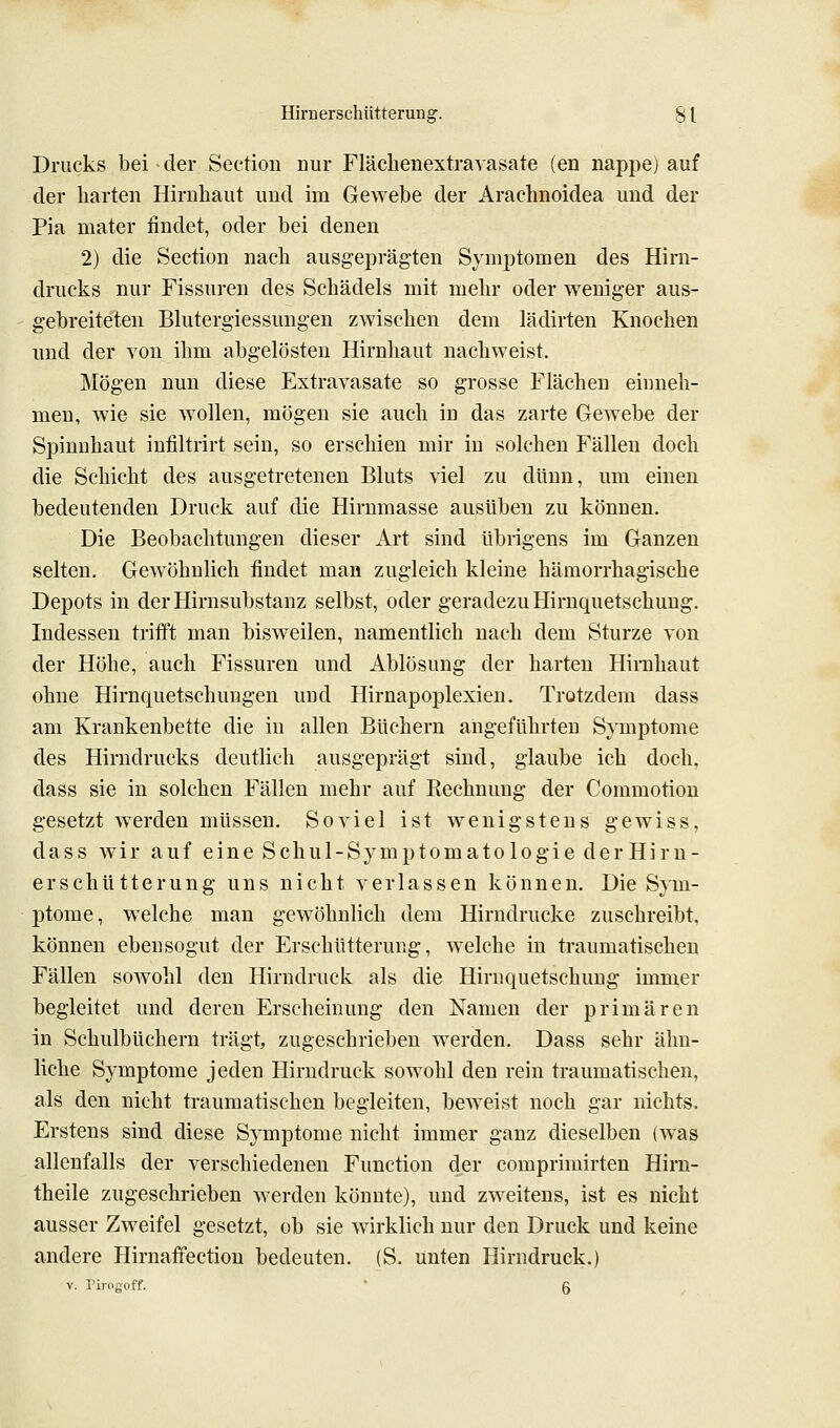 Drucks bei ^der Section Dur Flächenextra-^asate (en nappe) auf der liarten Hirnhaut und im Gewebe der Arachnoidea und der Pia mater findet, oder bei denen 2) die Section nacli ausgeprägten Symptomen des Hira- drucks nur Fissuren des Schädels mit mehr oder weniger aus- gebreiteten Blutergiessungen zwischen dem lädirten Knochen und der von ihm abgelösten Hirnhaut nachweist. Mögen nun diese Extravasate so grosse Flächen einneh- men, wie sie wollen, mögen sie auch in das zarte Gewebe der Spinnhaut infiltrirt sein, so erschien mir in solchen Fällen doch die Schicht des ausgetretenen Bluts viel zu dünn, um einen bedeutenden Druck auf die Hirnmasse ausüben zu können. Die Beobachtungen dieser Art sind übrigens im Ganzen selten. Gewöhnlich findet man zugleich kleine hämorrhagische Depots in der Hirnsubstanz selbst, oder geradezu Hirnquetschung. Indessen trifft man bisweilen, namentlich nach dem Sturze von der Höhe, auch Fissuren und Ablösung der harten Hirnhaut ohne Hirnquetschungen und Hirnapoplexien. Trotzdem dass am Krankenbette die in allen Büchern angeführten Symptome des Hirndrucks deutlich ausgeprägt sind, glaube ich doch, dass sie in solchen Fällen mehr auf Rechnung der Commotion gesetzt werden müssen. Soviel ist wenigstens gewiss, dass wir auf eine Schul-Symptomatologie derHiru- erschütterung uns nicht verlassen können. Die Sym- ptome, welche man gewöhnlich dem Hirndrucke zuschreibt, können ebensogut der Erschütterung, welche in traumatischen Fällen soAvohl den Hirndruck als die Hiruquetschuug immer begleitet und deren Erscheinung den Namen der primären in Schulbüchern trägt zugeschrieben werden. Dass sehr ähn- liche Symptome jeden Hirndruck sowohl den rein traumatischen, als den nicht traumatischen begleiten, beweist noch gar nichts. Erstens sind diese Sj^mptome nicht immer ganz dieselben (was allenfalls der verschiedenen Function der comprimirten Hiru- theile zugeschrieben werden könnte), und zweitens, ist es nicht ausser Zweifel gesetzt, ob sie wirklich nur den Druck und keine andere Hirnaffectiou bedeuten. (S. unten Hirndruck.) V. Pirogoff. ' g