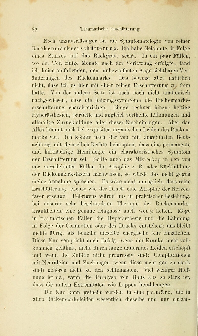 Nocli unzuverlässiger ist die Symptomatologie von reiner R ü c k e n m a r k s e r s e li ü 11 e r u n g. Ich habe Gelähmte, in Folge eines Sturzes auf das Rückgrat, seeirt. In ein paar Fällen, wo der Tod einige Monate nach der Verletzung erfolgte, fand ich keine auffallenden, dem unbewaffneten Auge sichtba^ren Ver- änderungen des Pkückenmarks. Das beweist aber natürlich nicht, dass ich es hier mit einer reinen Erschütterung zu, thun hatte. Von der andern Seite ist auch noch nicht anatomisch nachgewiesen, dass die Eeizungssymptome die Rückenmarks- erschütterung charakterisiren. Einige rechnen hinzu: heftige Hyperästhesien, partielle und ungleich vertheilte Lähmungen und allmälige Zurückbildung aller dieser Erscheinungen. Aber das Alles kommt auch bei exquisiten organischen Leiden des Rücken- marks vor. Ich könnte nach der von mir angeführten Beob- achtung mit demselben Rechte behaupten, dass eine permanente und hartnäckige Hemiplegie ein charakteristisches Symptom der Erschütterung sei. Sollte auch das Mikroskop in den von mir angedeliteten Fällen die Atrophie z. B. oder Rückbildung der Rückenmarksfasern nachweisen, so würde das nicht gegen meine Annahme sprechen. Es wäre nicht unmöglich, dass reine Erschütterung, ebenso wie der Druck eine Atrophie der Nerven- faser erzeuge. Uebrigens würde uns in praktischer Beziehung, bei unserer sehr beschränkten Therapie der Rückenmarks- krankheiteu, eine genaue Diagnose auch wenig helfen. Möge in traumatischen Fällen die Hyperästhesie und die Lähmung- in Folge der Commotion oder des Drucks entstehen; uns bleibt nichts übrig, als beinahe dieselbe energische Kur einzuleiten. Diese Kur verspricht auch Erfolg, wenn der Kranke nicht voll- kommen gelähmt, nicht durch lange dauerndes Leiden erschöpft und wenn die Zufälle nicht progressiv sind: Complicationen mit Neuralgien und Zuckungen (wenn diese nicht gar zu stark sind) gehören nicht zu den schlimmsten. Viel weniger Hoff- nung ist da, wenn die Paralyse von Haus aus so stark ist, dass die untern Extremitäten wie Lappen herabhängen. Die Kur kann getheilt werden in eine primäre, die in allen Rückenmarksleiden wesei^tlich dieselbe und nur quan-