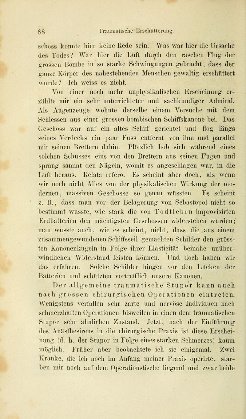 schoss konnte hier keine Rede sein. Was war hier die Ursache des Todes? War hier die Luft din-ch den raschen Flug der grossen Bombe in so starke Schwingungen gebracht, dass der ganze Körper des nahestehenden Menschen gewaltig erschüttert wurde? Ich weiss es nicht. Von einer noch mehr unphysikalischen Erscheinung er- zählte mir ein sehr unterrichteter und sachkundiger Admiral. Als Augenzeuge wohnte derselbe einem Versuche mit dem Schiessen aus einer grossen bombischen Schitfskanone bei. Das Geschoss war auf ein altes Schiff gerichtet und flog längs seines Verdecks ein paar Fuss entfernt von ihm und parallel mit seinen Brettern dahin. Plötzlich hob sich während eines solchen Schusses eins von den Brettern aus seinen Fugen und sprang sammt den Nägeln, womit es angeschlagen war, in die Luft heraus. lielata refero. Es scheint aber doch, als wenn wir noch nicht Alles von der physikalischen Wirkung der mo- dernen, massiven Geschosse so genau wüssten. Es scheint z. B., dass man vor der Belagerung von Sebastopol nicht so bestimmt wusste, wie stark die von Todtleben improvisirten Erdbatterien den mächtigsten Geschossen widerstehen würden;' man wusste auch, wie es scheint, nicht, dass die aus einem zusammengewundenen Schiffsseil gemachten Schilder den gröss- ten Kanonenkugeln in Folge ihrer Elasticität beinahe unüber- windlichen Widerstand leisten können. Und doch haben wir das erfahren. Solche Schilder hingen vor den Lücken der Batterien und schützten vortreiflich unsere Kanonen. Der allgemeine traumatische Stupor kann auch nach grossen chirurgischen Operationen eintreten. Wenigstens verfallen sehr zarte und nervöse Individuen nach schmerzhaften Operationen bisweilen in einen dem traumatischen Stupor sehr ähnlichen Zustand. Jetzt, nach der Einführung des Anästhesirens in die chirurgische Praxis ist diese Erschei- nung (d. h. der Stupor in Folge eines starken Schmerzes) kaum möglich. Früher aber beobachtete ich sie einigemal. Zw^ei Kranke, die ich noch im Anfang meiner Praxis operirte, star- ben mir noch auf dem Operationstische liegend Und zwar beide