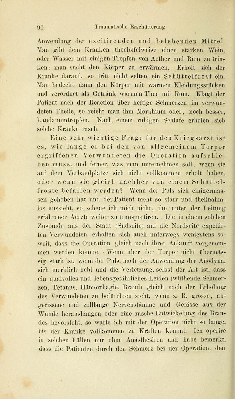 AnweiiduDg der excitirenden und belebenden Mittel. Man gibt dem Kranken theelöffehveise einen starken Wein, oder Wasser mit einigen Tropfen von Aetlier und Eum zu trin- ken: man sucht den Körper zu erwärmen. Erliolt sich der Kranke darauf, so tritt nicht selten ein Schüttelfrost ein. Man bedeckt dann den Körper mit warmen Kleidungsstücken und verordnet als Getränk warmen Thee mit Rum. Klagt der Patient nach der Reaction über heftige Schmerzen im verwun- deten Theile, so reicht man ihm Morphium oder, noch besser, Laudanumtropfen, Nach einem ruhigen Schlafe erholen sich solche Kranke rasch. Eine sehr wichtige Frage für den Kriegsarzt ist es, wie lange er bei den von allgemeinem Torpor ergriffenen Verwundeten die Operation aufschie- ben muss, und ferner, was man unternehmen soll, w^nn sie auf dem Verbandplatze sich nicht vollkommen erholt haben, oder wenn sie gleich nachher von einem Schüttel- froste befallen werden? Wenn der Puls sich einigermas- sen gehoben hat und der Patient nicht so starr und theilnahm- los aussieht, so scheue ich mich nicht, ihn unter der Leitung erfahrener Aerzte weiter zu transportiren. Die in einem solchen Zustande aus der Stadt (Südseite) auf die Nordseite expedir- ten Verwundeten erholten sich auch unterwegs wenigstens so- weit, dass die Operation gleich nach ihrer Ankunft vorgenom- men werden konnte. • Wenn aber der Torpor nicht übermäs- sig stark ist, wenn der Puls, nach der Anwendung der Anodyna, sich merklich hebt und die Verletzung, selbst der Art ist, dass ein qualvolles und lebensgefährliches Leiden (wüthende Schmer- zen, Tetanus, Hämorrhagie, Brand) gleich nach der Erholung des Verwundeten zu befürchten steht, wenn z. B. grosse, ab- gerissene und zolllange Nervenstämme und Gefässe aus der Wunde heraushängen oder eine rasche Entwickelung des Bran- des bevorsteht, so warte ich mit der Operation nicht so lange, bis der Kranke vollkommen zu Kräften kommt. Ich operire in solchen Fällen nur ohne Anästhesiren und habe bemerkt, dass die Patienten durch den Schmerz bei der Operation, den A