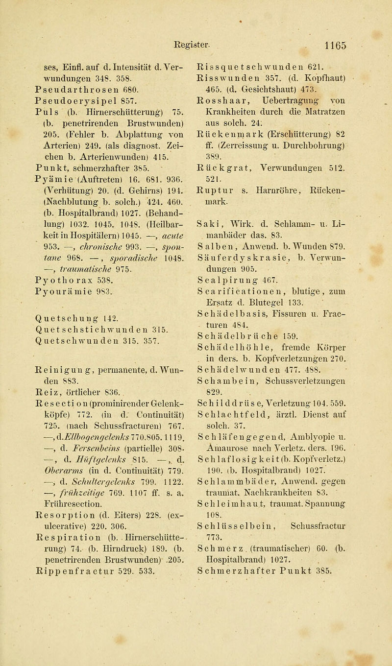 ses, Einfl. auf d, Intensität d. Ver- wundungen 348. 358. Pseudarthrosen 680. Pseudoerysipel 857, Puls (b, Hirnerschütterung) 75. (b. penetrirenden Brustwunden) 205. (Fehler b. Abplattung von Arterien) 249. (als diagnost. Zei- chen b. Arterienwunden) 415. Punkt, schmerzhafter 385. Pyämie (Auftreten) 16. 681. 936. (Verhütung) 20. (d. Gehirns) 194. (Nachblutung b. solch.) 424. 460. (b. Hospitalbrand) 1027. (Behand- lung) 1032. 1045. 1048. (Heilbar- keit in Hospitälern) 1045. —, acute 953. —, chronisclie 993. —, spon- tane 968. —, sporadische 1048. —, traumatische 975. Py 0 tho rax 538. Pyourämie 983. Quetschung 142. Quet schstichwund en 315. Quetschwunden 315. 357. Reinigung, permanente, d. Wun- den 883. Reiz, örtlicher 836. Resection (prominirender Gelenk- köpfe) 772. (in d. Continuität) 725. (nach Schussfractureu) 767. —, di.Ellbogengelenks 770.805.1119. —, d. Fersenlyeins (partielle) 308- —, d. Hüftgelenks 815. —,. d. Oberarms (in d. Continuität) 779. —, d. Schultergelenks 799. 1122. —, frühzeitige 769. 1107 flf. s. a. Frühresection. Resorption (d. Eiters) 228. (ex- ulcerative) 220. 306. Respiration (b. Hirnerschütte- rung) 74. (b. Hirndruck) 189. (b. penetrirenden Brust wunden) ,205. Rippenfractur 529. 533. Rissquetschwunden 621. Risswunden 357. (d. Kopfhaut) 465. (d, Gesichtshaut) 473. Rosshaar, üebertragung von Krankheiten durch die Matratzen aus solch. 24. Rückenmark (Erschütterung) 82 ff. (Zerreissung u. Durchbohrung) 389. Rückgrat, Verwundungen 512. 521. Ruptur s. Harnröhre, Rücken- mark. Saki, Wirk. d. Schlamm- u. Li- manbäder das. 83. Salben, Anwend. b.Wunden 879. Säuferdyskrasie, b. Verwun- dungen 905. Scalpirung 467. S ca rif icatione n , blutige, zum Ersatz d. Blutegel 133. Schädelbasis, Fissuren u. Frac- • turen 484. Schädelbrüche 159. Schädel höhle, fremde Körper in ders. b. Kopfverletzungen 270. Schädelwundeu 477. 488. Schambein, Schussverletzungen 829. Schilddrüse, Verletzung 104.559. Schlachtfeld, ärztl. Dienst auf solch. 37. Schläfengegend, Amblyopie u. Amaurose nach Verletz, ders. 196. S c h 1 a f 1 o s i g k e i t (b. Kopfverletz.) 190. (b. Hospitalbrand) 1027. Schlammbäder, Anwend. gegen trauniat. Nachkrarikheiten 83. Schleimhaut, traumat.Spannung 108. Schlüsselbein, Schussfractur 773. Schmerz (traumatischer) 60. (b. Hospitalbrand) 1027. Schmerzhafter Punkt 385.