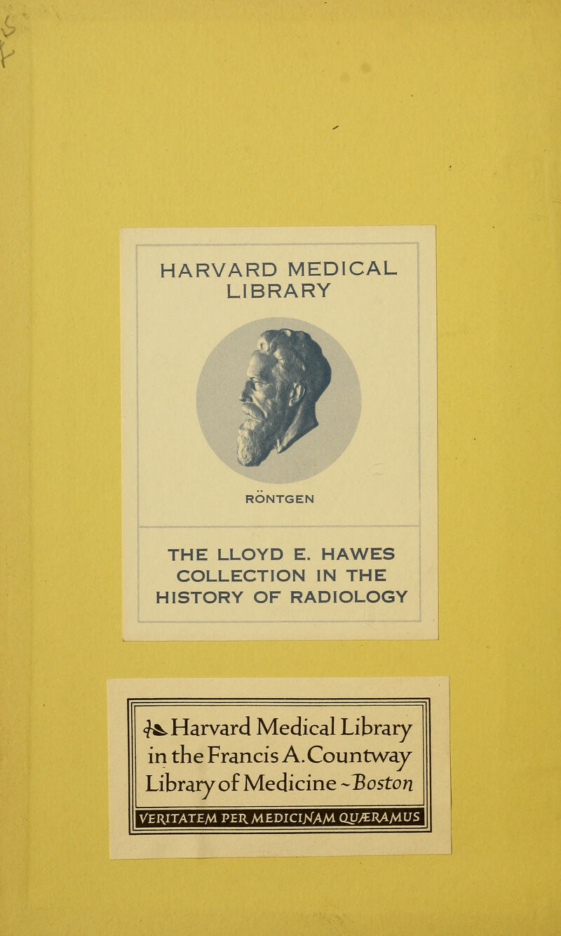 V HARVARD MEDICAL LIBRARY RONTGEN THE LLOYD E. HAWES COLLECTION IN THE HISTORY OF RADIOLOGY <?^ Harvard Médical Library in the Francis A.Countway Library of Medicine -Boston VERITATEM PER MEDIClKAM OU/EHA/^US