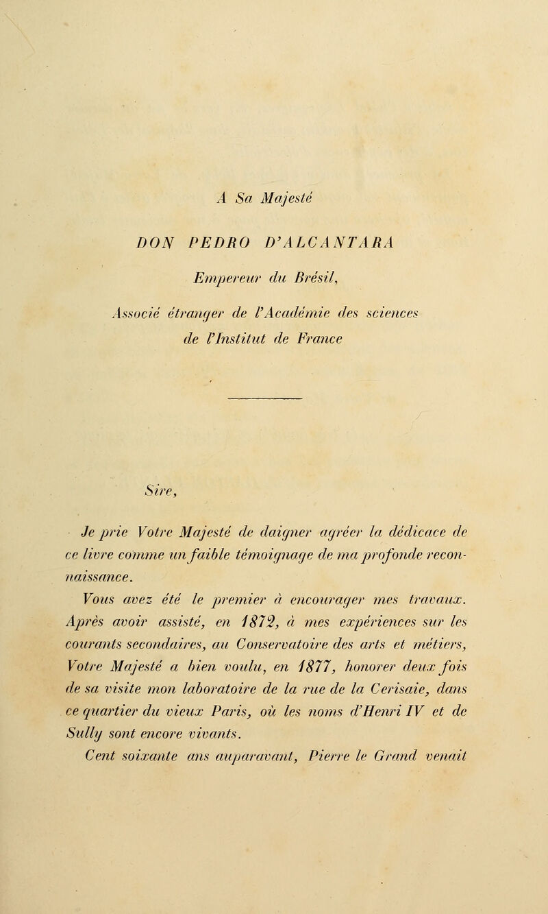 A Sa Majesté DON PEDRO D'ALCANTARA Emjiereur du Brésil, Associé étranger de l'Académie des sciences de l'Institut de France Sire, Je prie Votre Majesté de daigner agréer la dédicace de ce livre comme un faible témoignage de maprofoyide recon- naissance. Vous avez été le premier à encourager mes travaux. Après avoir assisté, en iS73, à mes expériences sur les courants secondaires, au Conservatoire des arts et métiers. Votre Majesté a bien voulu, en 1S77, honorer deux fois de sa visite inon laboratoire de la rue de la Cerisaie, dans ce quartier du vieux Paris, où les noms d'Henri IV et de Sully so?it e7icore vivants. Cent soixante a?is auparavant, Pierre le Grand venait