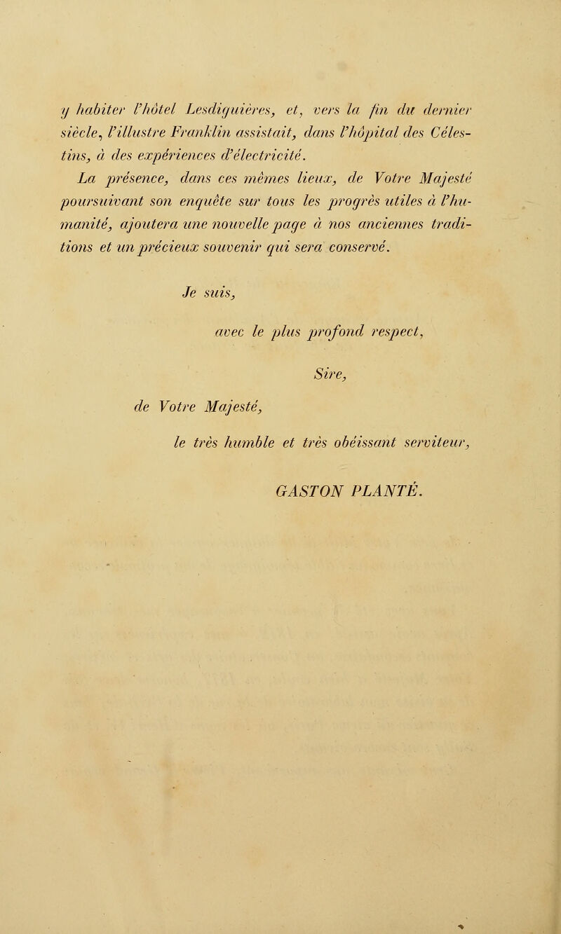 y habiter l'hôtel Lesdiguières, et, vers la fin du dernier siècle^ l'illustre Franklin assistait, dans l'hôpital des Cèles- tins, à des expériences d'électricité. La ptrésence, dans ces mêmes lieux, de Votre Majesté poursuivant son étiquete sur tous les progrès utiles à l'hu- manité, ajoutera une nouvelle page à nos anciennes tradi- tions et un précieux souvenir qui sera conservé. Je suis, avec le plus jjrofond respect, Sire, de Votre Majesté, le très humble et très obéissant serviteur, GASTON PLANTÉ.