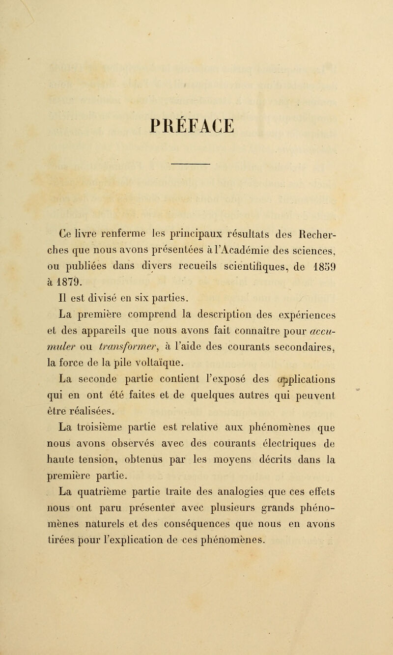 PRÉFACE Ce livre renferme les principaux résultats des Recher- ches que nous avons présentées à l'Académie des sciences, ou publiées dans divers recueils scientifiques, de 1859 à 1879. Il est divisé en six parties. La première comprend la description des expériences et des appareils que nous avons fait connaître pour accu- muler ou transformer^ à l'aide des courants secondaires, la force de la pile voltaïque. La seconde partie contient l'exposé des applications qui en ont été faites et de quelques autres qui peuvent être réaUsées. La troisième partie est relative aux phénomènes que nous avons observés avec des courants électriques de haute tension, obtenus par les moyens décrits dans la première partie. La quatrième partie traite des analogies que ces effets nous ont paru présenter avec plusieurs grands phéno- mènes naturels et des conséquences que nous en avons tirées pour l'explication de ces phénomènes.