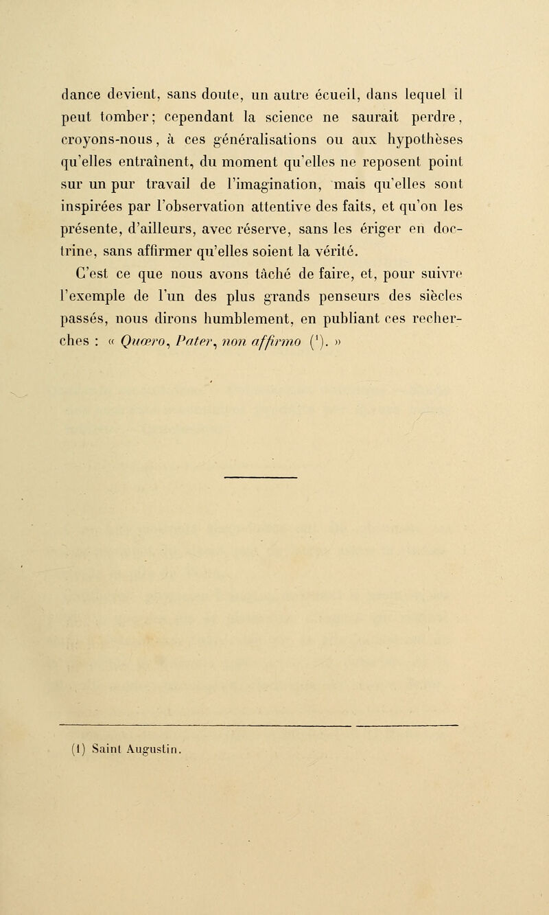 dance devient, sans doute, un autre écueil, clans lequel il peut tomber ; cependant la science ne saurait perdre, croyons-nous, à ces généralisations ou aux hypothèses qu'elles entraînent, du moment qu'elles ne reposent point sur un pur travail de l'imagination, mais qu'elles sont inspirées par l'observation attentive des faits, et qu'on les présente, d'ailleurs, avec réserve, sans les ériger en doc- trine, sans affirmer qu'elles soient la vérité. C'est ce que nous avons tâché de faire, et, pour suivre l'exemple de l'un des plus grands penseurs des siècles passés, nous dirons humblement, en publiant ces recher- ches : « Quœro^ Patei\ non affi.rmo ('). » '1) Saint Augustin.