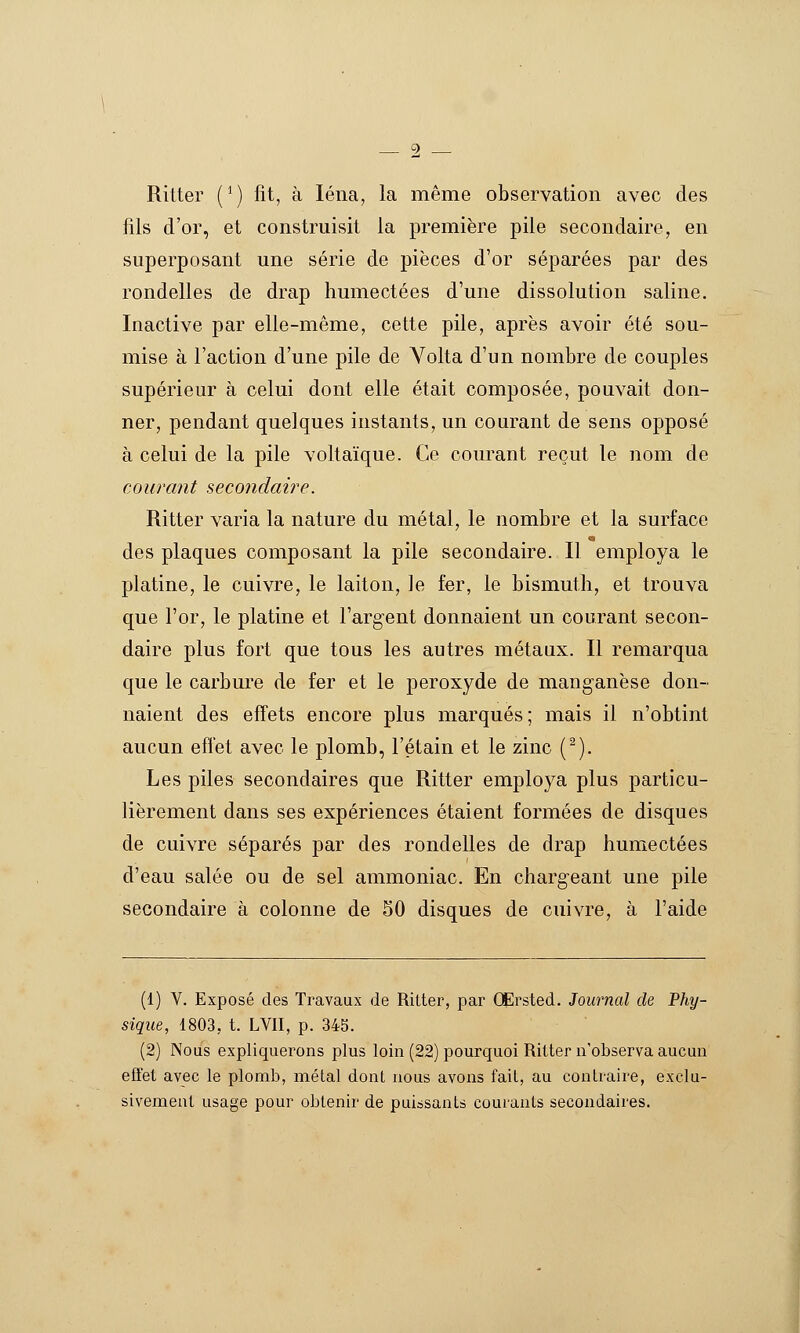 Ritter (*) fit, à léna, la même observation avec des fils d'or, et construisit la première pile secondaire, en superposant une série de pièces d'or séparées par des rondelles de drap humectées d'une dissolution saline. Inactive par elle-même, cette pile, après avoir été sou- mise à l'action d'une pile de Yolta d'un nombre de couples supérieur à celui dont elle était composée, pouvait don- ner, pendant quelques instants, un courant de sens opposé à celui de la pile voltaïque. Ce courant reçut le nom de courant secondaire. Ritter varia la nature du métal, le nombre et la surface des plaques composant la pile secondaire. Il employa le platine, le cuivre, le laiton. Je fer, le bismuth, et trouva que l'or, le platine et l'argent donnaient un courant secon- daire plus fort que tous les autres métaux. Il remarqua que le carbure de fer et le peroxyde de manganèse don- naient des effets encore plus marqués; mais il n'obtint aucun effet avec le plomb, l'étain et le zinc (^). Les piles secondaires que Ritter employa plus particu- lièrement dans ses expériences étaient formées de disques de cuivre séparés par des rondelles de drap humectées d'eau salée ou de sel ammoniac. En chargeant une pile secondaire à colonne de 50 disques de cuivre, à l'aide (1) V. Exposé des Travaux de Ritter, par OErsted. Journal de Phy- sique, 1803, t. LVII, p. 345. (2) Nous expliquerons plus loin (22) pourquoi Ritter n'observa aucun effet avec le plomb, métal dont nous avons fait, au contraire, exclu- sivement usage pour obtenir de puissants courants secondaires.