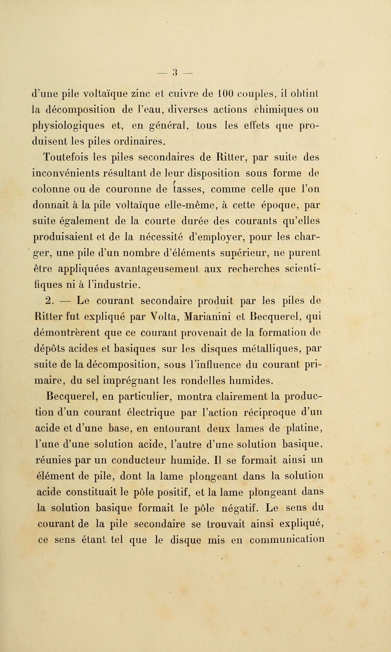 d'une piie voltaïque zinc et cuivre de 100 couples, il obtinl la décomposition de l'eau, diverses actions chimiques ou physiologiques et, en général, tous les effets que pro- duisent les piles ordinaires. Toutefois les piles secondaires de Ritter, par suite des inconvénients résultant de leur disposition sous forme de colonne ou de couronne de tasses, comme celle que l'on donnait à la pile voltaïque elle-même, à cette époque, par suite également de la courte durée des courants qu'elles produisaient et de la nécessité d'employer, pour les char- ger, une pile d'un nombre d'éléments supérieur, ne purent être appliquées avantageusement aux recherches scienti- fiques ni à l'industrie. 2. — Le courant secondaire produit par les piles de Ritter fut expliqué par Volta, Marianini et Becquerel, qui démontrèrent que ce courant provenait de la formation de dépôts acides et basiques sur les disques métalliques, par suite de la décomposition, sous l'influence du courant pri- maire, du sel imprégnant les rondelles humides. Becquerel, en particulier, montra clairement la produc- tion d'un courant électrique par Faction réciproque d'un acide et d'une base, en entourant deux lames de platine, l'une d'une solution acide, l'autre d'une solution basique, réunies par un conducteur humide. Il se formait ainsi un élément de pile, dont la lame ploi^geant dans la solution acide constituait le pôle positif, et la lame plongeant dans la solution basique formait le pôle négatif. Le sens du courant de la pile secondaire se trouvait ainsi expliqué, ce sens étant tel que le disque mis en communication