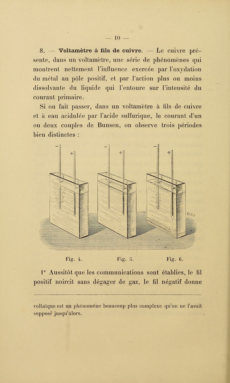 8. — Voltamètre à fils de cuivre. — Le cuivre pré- sente, dans un voltamètre, une série de phénomènes qui montrent nettement l'influence exercée par l'oxydation du métal au pôle positif, et par l'action plus ou moins dissolvante du liquide qui l'entoure sur l'intensité du courant primaire. Si on fait passer, dans un voltamètre à fils de cuivre et à eau acidulée par l'acide sulfurique, le courant d'un ou deux couples de Bunsen, on observe trois périodes bien distinctes : Fig. 4. Fig. S. Fig. 6. 1° Aussitôt que les communications sont établies, le fil positif noircit sans dégag^er de gaz, le fil négatif donne voltaïque est un phénomène beaucoup plus complexe qu'on ne l'avait supposé jusqu'alors.