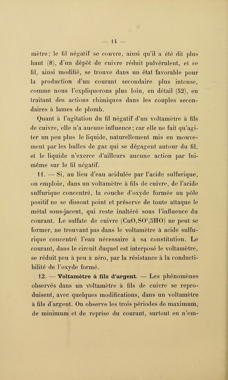 mètre; le fil négatif se couvre, ainsi qu'il a été dit plus haut (8), d'un dépôt de cuivre réduit pulvérulent, et ce fil, ainsi modifié, se trouve dans un état favorable pour la production d'un courant secondaire plus intense, comme nous l'expliquerons plus loin, en détail (52), en traitant des actions chimiques dans les couples secon- daires à lames de plomb. Quant à l'agitation du fil négatif d'un voltamètre à fils de cuivre, elle n'a aucune influence ; car elle ne fait qu'agi- ter un peu plus le liquide, naturellement mis en mouve- ment par les bulles de gaz qui se dégagent autour du fil, et le liquide n'exerce d'ailleurs aucune action par lui- même sur le fil négatif. 11. — Si, au lieu d'eau acidulée par l'acide sulfurique, on emploie, dans un voltamètre à fils de cuivre, de l'acide sulfurique concentré, la couche d'oxyde formée au pôle positif ne se dissout point et préserve de toute attaque le métal sous-jacent, qui reste inaltéré sous l'influence du courant. Le sulfate de cuivre (CuO,SO^,5HO) ne peut se former, ne trouvant pas dans le voltamètre à acide sulfu- rique concentré l'eau nécessaire à sa constitution. Le courant, dans le circuit duquel est interposé le voltamètre, se réduit peu à peu à zéro, par la résistance à la conducti- bilité de l'oxyde formé. 12. — Voltamètre à fils d'argent. — Les phénomènes observés dans un voltamètre à fils de cuivre se repro- duisent, avec quelques modifications, dans un voltamètre à fils d'argent. On observe les trois périodes de maximum, de minimum et de reprise du courant, surtout en n'em-