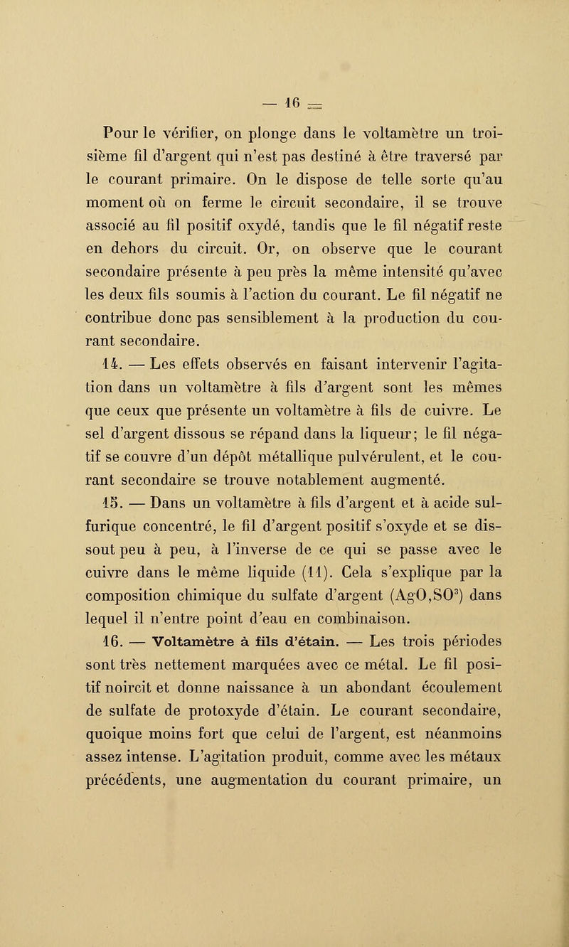 Pour le vérifier, on plonge dans le voltamètre un troi- sième fil d'argent qui n'est pas destiné à être traversé par le courant primaire. On le dispose de telle sorte qu'au moment oii on ferme le circuit secondaire, il se trouve associé au fil positif oxydé, tandis que le fil négatif reste en dehors du circuit. Or, on observe que le courant secondaire présente à peu près la même intensité qu'avec les deux fils soumis à Faction du courant. Le fil négatif ne contribue donc pas sensiblement à la production du cou- rant secondaire. 14. — Les effets observés en faisant intervenir l'agita- tion dans un voltamètre à fils d^argent sont les mêmes que ceux que présente un voltamètre à fils de cuivre. Le sel d'argent dissous se répand dans la liqueur ; le fil néga- tif se couvre d'un dépôt métallique pulvérulent, et le cou- rant secondaire se trouve notablement augmenté. 15. — Dans un voltamètre à fils d'argent et à acide sul- furique concentré, le fil d'argent positif s'oxyde et se dis- sout peu à peu, à l'inverse de ce qui se passe avec le cuivre dans le même liquide (11). Cela s'explique par la composition chimique du sulfate d'argent (AgO,SO^) dans lequel il n'entre point d'eau en combinaison. 16. — Voltamètre à fils d'étain. — Les trois périodes sont très nettement marquées avec ce métal. Le fil posi- tif noircit et donne naissance à un abondant écoulement de sulfate de protoxyde d'étain. Le courant secondaire, quoique moins fort que celui de l'argent, est néanmoins assez intense. L'agitation produit, comme avec les métaux précédents, une augmentation du courant primaire, un