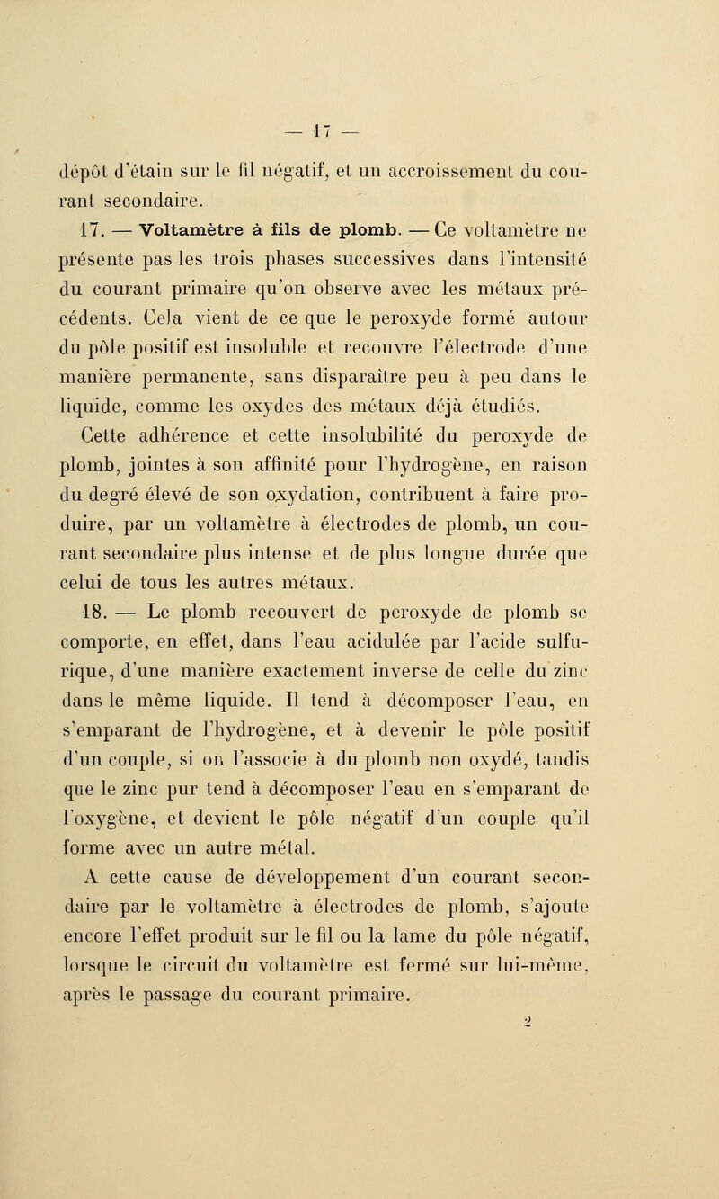 dépôt d'élaiii sur le lil négatif, et un accroissement du cou- rant secondaire. 17. — Voltamètre à fils de plomb. —Ce voltamètre ne présente pas les trois phases successives dans l'intensité du courant primaire qu'on observe avec les métaux pré- cédents. Cela vient de ce que le peroxyde formé autour du pôle positif est insoluble et recouvre l'électrode d'une manière permanente, sans disparaître peu à peu dans le liquide, comme les oxydes des métaux déjà étudiés. Cette adhérence et cette insolubilité du peroxyde de plomb, jointes à son affinité pour l'hydrogène, en raison du degré élevé de son o;s:ydation, contribuent à faire pro- duire, par un voltamètre à électrodes de plomb, un cou- rant secondaire plus intense et de plus longue durée que celui de tous les autres métaux. 18. — Le plomb recouvert de peroxyde de plomb se comporte, en effet, dans l'eau acidulée par l'acide sulfu- rique, d'une manière exactement inverse de celle du zinc dans le même liquide. Il tend à décomposer l'eau, en s'emparant de l'hydrogène, et à devenir le pôle positif d'un couple, si on l'associe à du plomb non oxydé, tandis que le zinc pur tend à décomposer l'eau en s'emparant do l'oxygène, et devient le pôle négatif d'un couple qu'il forme avec un autre métal. A cette cause de développement d'un courant secon- daire par le voltamètre à électrodes de plomb, s'ajoute encore l'effet produit sur le fil ou la lame du pôle négatif, lorsque le circuit du voltamètre est fermé sur lui-même, après le passage du courant primaire.