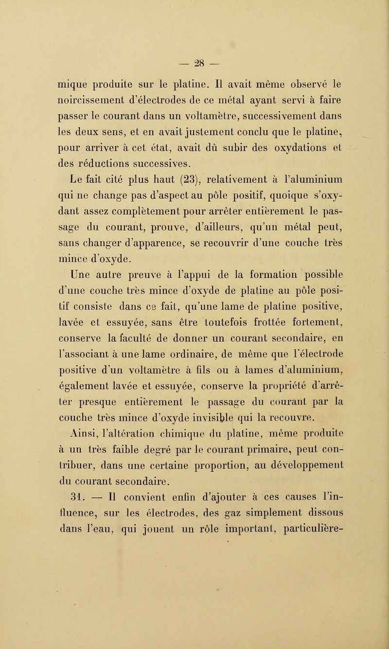 mique produite sur le platine. Il avait même observé le noircissement d'électrodes de ce métal ayant servi à faire passer le courant dans un voltamètre, successivement dans les deux sens, et en avait justement conclu que le platine, pour arriver à cet état, avait dû subir des oxydations et des réductions successives. Le fait cité plus haut (23), relativement à l'aluminium qui ne change pas d'aspect au pôle positif, quoique s'oxy- dant assez complètement pour arrêter entièrement le pas- sage du courant, prouve, d'ailleurs, qu'un métal peut, sans changer d'apparence, se recouvrir d'une couche très mince d'oxyde. Une autre preuve à l'appui de la formation possible d'une couche très mince d'oxyde de platine au pôle posi- tif consiste dans ce fait, qu'une lame de platine positive, lavée et essuyée, sans être toutefois frottée fortement, conserve la faculté de donner un courant secondaire, en l'associant à une lame ordinaire, de même que l'électrode positive d'un voltamètre à fils ou à lames d'aluminium, également lavée et essuyée, conserve la propriété d'arrê- ter presque entièrement le passage du courant par la couche très mince d'oxyde invisible qui la recouvre. Ainsi, l'altération chimique du platine, même produite à un très faible degré par le courant primaire, peut con- tribuer, dans une certaine proportion, au développement du courant secondaire. 31. — Il convient enfin d'ajouter à ces causes l'in- lluence, sur les électrodes, des gaz simplement dissous dans r^au, qui jouent un rôle important, particulièie-