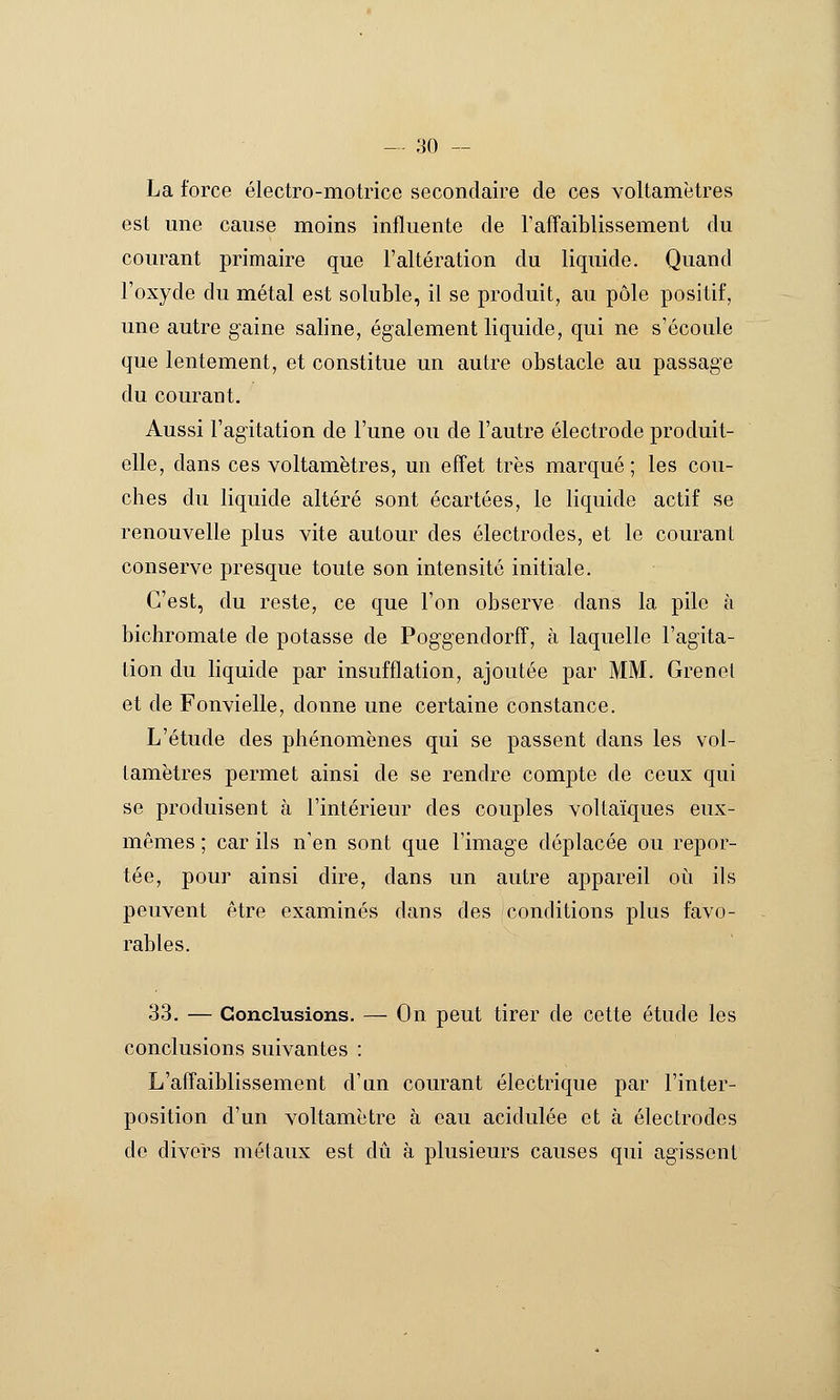 La force électro-motrice secondaire de ces voltamètres est une cause moins influente de TalTaiblissement du courant primaire que l'altération du liquide. Quand l'oxyde du métal est soluble, il se produit, au pôle positif, une autre gaine saline, également liquide, qui ne s'écoule que lentement, et constitue un autre obstacle au passage du courant. Aussi l'agitation de l'une ou de l'autre électrode produit- elle, dans ces voltamètres, un effet très marqué; les cou- ches du liquide altéré sont écartées, le liquide actif se renouvelle plus vite autour des électrodes, et le courant conserve presque toute son intensité initiale. C'est, du reste, ce que l'on observe dans la pile à bichromate de potasse de Poggendorff, à laquelle l'agita- tion du liquide par insufflation, ajoutée par MM. Grenet et de Fonvielle, donne une certaine constance. L'étude des phénomènes qui se passent dans les vol- tamètres permet ainsi de se rendre compte de ceux qui se produisent à l'intérieur des couples voltaïques eux- mêmes ; car ils n'en sont que Timage déplacée ou repor- tée, pour ainsi dire, dans un autre appareil où ils peuvent être examinés dans des conditions plus favo- rables. 33. — Conclusions. — On peut tirer de cette étude les conclusions suivantes : L'affaiblissement d'un courant électrique par l'inter- position d'un voltamètre à eau acidulée et à électrodes de divers métaux est dû à plusieurs causes qui agissent