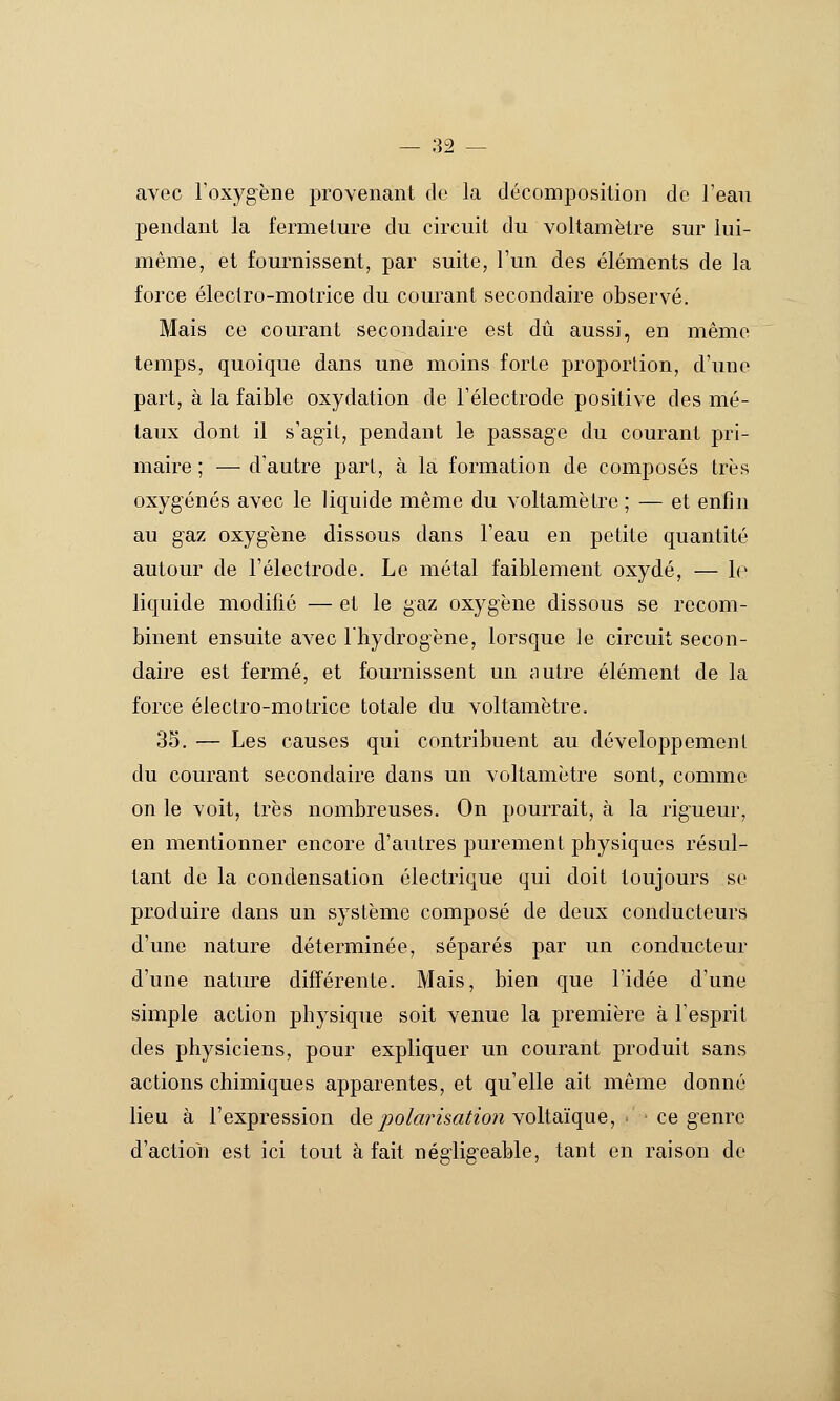 avec l'oxygène provenant do la décomposition de l'eau pendant la fermeture du circuit du voltamètre sur lui- même, et fournissent, par suite, l'un des éléments de la force éleclro-motrice du courant secondaire observé. Mais ce courant secondaire est dû aussi, en même temps, quoique dans une moins forte proportion, d'une part, à la faible oxydation de l'électrode positive des mé- taux dont il s'agit, pendant le passage du courant pri- maire ; — d'autre part, à la formation de composés très oxygénés avec le liquide même du voltamètre ; — et enfin au gaz oxygène dissous dans l'eau en petite quantité autour de l'électrode. Le métal faiblement oxydé, — lo liquide modifié — et le gaz oxygène dissous se recom- binent ensuite avec l'hydrogène, lorsque le circuit secon- daire est fermé, et fournissent un nutre élément de la force éleclro-motrice totale du voltamètre. 35. — Les causes qui contribuent au développement du courant secondaire dans un voltamètre sont, comme on le voit, très nombreuses. On pourrait, à la rigueur, en mentionner encore d'autres purement physiques résul- tant de la condensation électrique qui doit toujours se produire dans un système composé de deux conducteurs d'une nature déterminée, séparés par un conducteur d'une nature différente. Mais, bien que l'idée d'une simple action physique soit venue la première à l'esprit des physiciens, pour expliquer un courant produit sans actions chimiques apparentes, et qu'elle ait même donné lieu à l'expression de polarisatio)i Yoltdique, ce genre d'actioli est ici tout à fait négligeable, tant en raison de