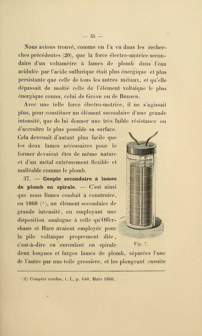 3S Nous avions trouvé, comme on Ta vu dans les recher- ches précédentes (20), que la force électro-motrice secon- daire d'un voltamètre à lames de plomb dans l'eau acidulée par l'acide sulfurique était plus énergique et plus persistante que celle de tous les autres métaux, et qu'elle dépassait de moitié celle de l'élément voltaïque le plus énergique connu, celui de Grove ou de Bunsen. Avec une telle force électro-motrice, il ne s'agissait plus, pour constituer un élément secondaire d'une grande intensité, que de lui donner une 1res faible résistance ou d'accroître le plus possible sa surface. Cela devenait d'autant plus facile que les deux lames nécessaires pour le former devaient être de même nature et d'un métal extrêmement flexible et malléable comme le plomb. 37. — Couple secondaire à lames de plomb en spirale. — C'est ainsi que nous fumes conduit à construire, en 1860 {^), un élément secondaire de grande intensité, en employant une disposition analogue à celle qu'Offer- ^^ shaus et Hare avaient employée pour ^ la pile voltaïque proprement dite, ^ ^^s^â^fc-?^^^ c'est-à-dire en enroulant en spirale f^'§'- ^• deux longues et larges lames de plomb, séparées l'une de l'autre par une toile grossière, et les plongeant ensuite ;i) Comptes rendus, i. L, p. 640. Mars 1860.