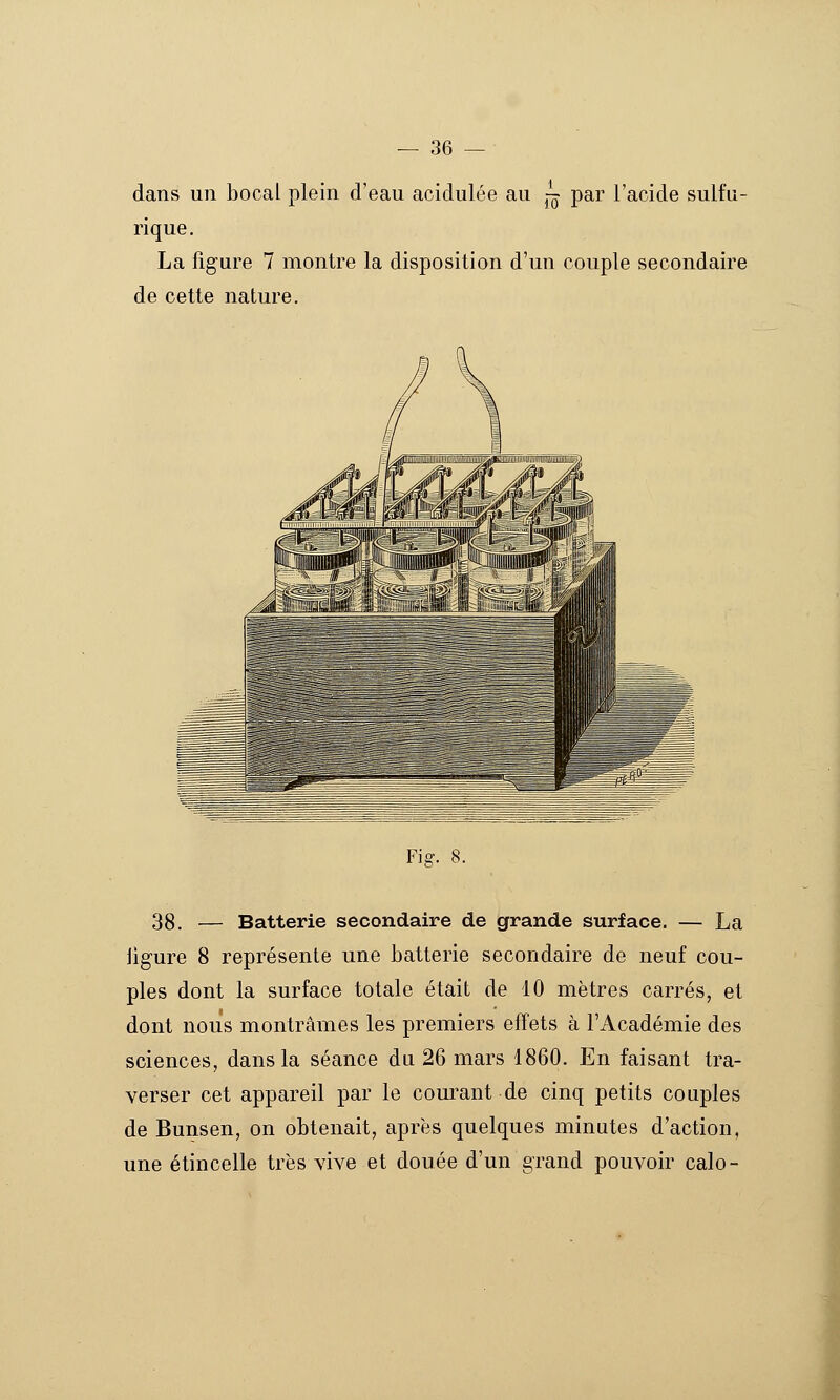 dans un bocal plein d'eau acidulée au j^ par l'acide sulfu- rique. La figure 7 montre la disposition d'un couple secondaire de cette nature. Fig. 8. 38. — Batterie secondaire de grande surface. — La ligure 8 représente une batterie secondaire de neuf cou- ples dont la surface totale était de 10 mètres carrés, et dont nous montrâmes les premiers effets à l'Académie des sciences, dans la séance du 26 mars 1860. En faisant tra- verser cet appareil par le courant de cinq petits couples de Bunsen, on obtenait, après quelques minutes d'action, une étincelle très vive et douée d'un grand pouvoir calo-