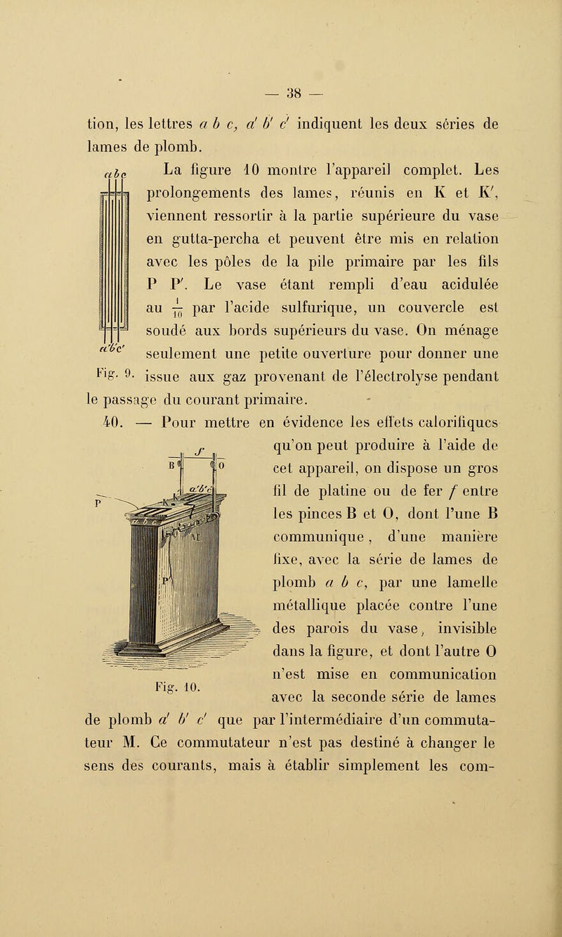 '/b'^' tion, les lettres ah c, d b' c' indiquent les deux séries de lames de plomb. ^^g La ligure 10 montre l'appareil complet. Les prolongements des lames, réunis en K et K', viennent ressortir à la partie supérieure du vase en gutta-percha et peuvent être mis en relation avec les pôles de la pile primaire par les fils P P'. Le vase étant rempli d'eau acidulée au — par l'acide sulfurique, un couvercle est soudé aux bords supérieurs du vase. On ménage seulement une petite ouverture pour donner une ^'o- 9- issue aux gaz provenant de l'électrolyse pendant le passage du courant primaire. 40. — Pour mettre en évidence les efïets caloritiqucs qu'on peut produire à l'aide de cet appareil, on dispose un gros fil de platine ou de fer / entre les pinces B et 0, dont l'une B communique, d'une manière lixe, avec la série de lames de plomb a b c, par une lamelle métallique placée contre l'une des parois du vase^ invisible dans la figure, et dont l'autre 0 n'est mise en communication avec la seconde série de lames de plomb a' b' c' que par l'intermédiaire d'un commuta- teur M. Ce commutateur n'est pas destiné à changer le sens des courants, mais à établir simplement les com- Fiff. 10.