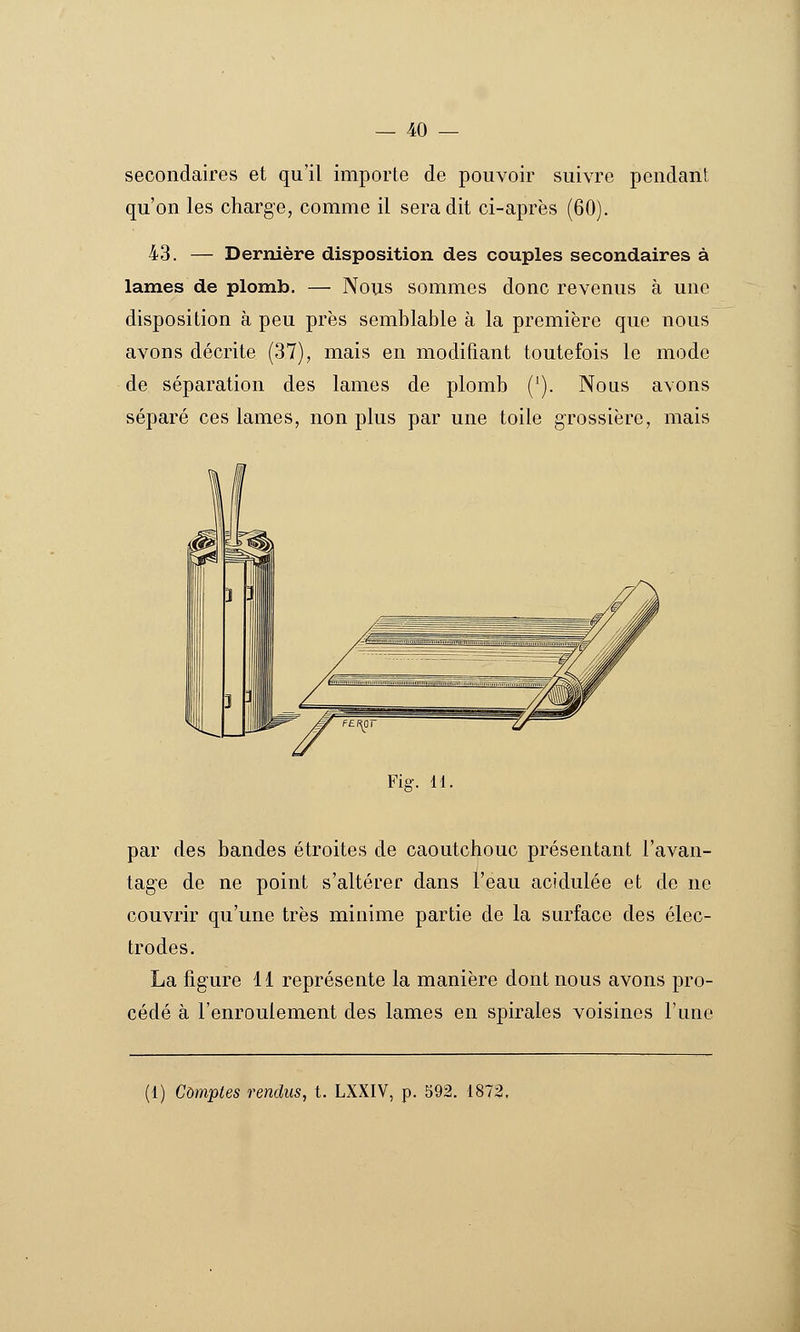 secondaires et qu'il importe de pouvoir suivre pendant qu'on les charge, comme il sera dit ci-après (60). 43. — Dernière disposition des couples secondaires à lames de plomb. — Nous sommes donc revenus à une disposition à peu près semblable à la première que nous avons décrite (37), mais en modifiant toutefois le mode de séparation des lames de plomb ('). Nous avons séparé ces lames, non plus par une toile grossière, mais Fig. 11. par des bandes étroites de caoutchouc présentant l'avan- tage de ne point s'altérer dans l'eau acidulée et de ne couvrir qu'une très minime partie de la surface des élec- trodes. La figure 11 représente la manière dont nous avons pro- cédé à l'enroulement des lames en spirales voisines l'une (1) Comptes rendus, t. LXXIV, p. 592. 1872,