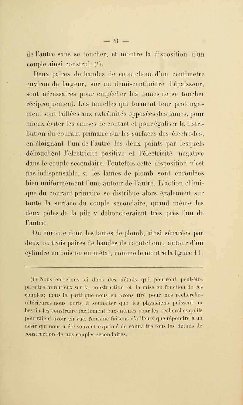 . de laiitro sans se toucher, et montre la disposition d'un couple ainsi construit (*). Deux paires de bandes de caoutchouc d'un centimètre environ de larg'eur, sur un demi-centimètre d'épaisseur, sont nécessaires pour empêcher les lames de se toucher réciproquement. Les lamelles qui forment leur prolonge- ment sont taillées aux extrémités opposées des lames, pour mieux éviter les causes de contact et pour égaliser la distri- bution du courant primaire sur les surfaces des électrodes, en éloignant l'un de l'autre les deux points par lesquels débouchent l'électricité positive et l'électricité négative dans le couple secondaire. Toutefois cette disposition n'est pas indispensable, si les lames de plomb sont enroulées bien uniformément l'une autour de l'autre. L'action chimi- que du courant primaire se distribue alors également sur toute la surface du couple secondaire, quand même les deux pôles de la pile y déboucheraient très près l'un de l'autre. On enroule donc les lames de plomb, ainsi séparées par deux ou trois paires de bandes de caoutchouc, autour d'un cylindre en bois ou en métal, comme le montre la figure 11. (1) Nous entrerons ici dans des détails qui pourront peut-être paraître minutieux sur la construction et la mise en fonction de ces couples ; mais le parti que nous en avons tiré pour nos recherches ultérieures nous porte à souhaiter que les physiciens puissent au hesoin les construire facilement eux-mêmes pour les recherches qu'ils pourraient avoir en vue. Nous ne faisons d'ailleurs que répondre à un désir qui nous a été souvent exprimé de connaître tous les détails de construction de nos couples secondaires.