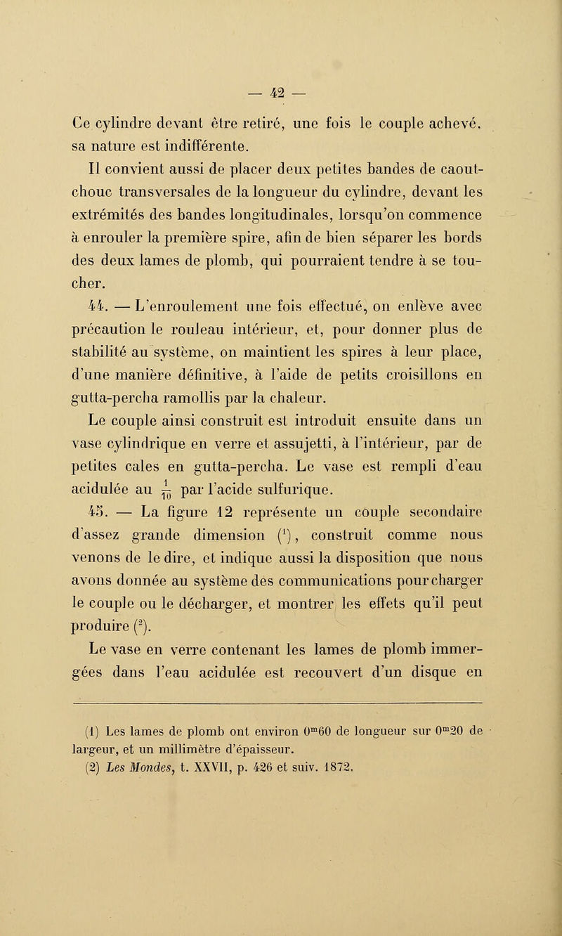 Ce cylindre devant être retiré, une fois le couple achevé, sa nature est indifférente. Il convient aussi de placer deux petites bandes de caout- chouc transversales de la longueur du cylindre, devant les extrémités des bandes longitudinales, lorsqu'on commence à enrouler la première spire, afin de bien séparer les bords des deux lames de plomb, qui pourraient tendre à se tou- cher. 44. — L'enroulement une fois effectué, on enlève avec précaution le rouleau intérieur, et, pour donner plus de stabilité au système, on maintient les spires à leur place, d'une manière définitive, à l'aide de petits croisillons en g-utta-percha ramollis par la chaleur. Le couple ainsi construit est introduit ensuite dans un vase cylindrique en verre et assujetti, à l'intérieur, par de petites cales en gutta-percha. Le vase est rempli d'eau acidulée au ^ par l'acide sulfurique. 43. — La figure 12 représente un couple secondaire d'assez grande dimension ('), construit comme nous venons de le dire, et indique aussi la disposition que nous avons donnée au système des communications pour charger le couple ou le décharger, et montrer les effets qu'il peut produire (-). Le vase en verre contenant les lames de plomb immer- gées dans l'eau acidulée est recouvert d'un disque en (i) Les lames de plomb ont environ 0™60 de longueur sur 0™20 de largeur, et un millimètre d'épaisseur. (2) Les Mondes, t. XXVII, p. 426 et suiv. 1872.