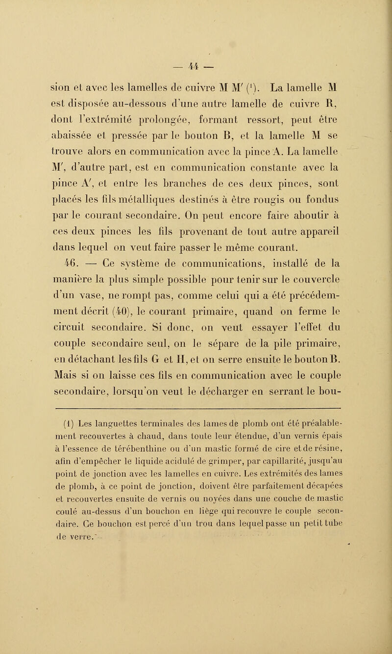 sion et avec les lamelles de cuivre M M' (\). La lamelle M est disposée au-dessous d une autre lamelle de cuivre R, dont l'extrémité prolongée, formant ressort, peut être abaissée et pressée par le bouton B, et la lamelle M se trouve alors en communication avec la pince A. La lamelle M', d'autre part, est en communication constante avec la pince A', et entre les branches de ces deux pinces, sont placés les fils métalliques destinés à être rougis ou fondus par le courant secondaire. On peut encore faire aboutir à ces deux pinces les fils provenant de tout autre appareil dans lequel on veut faire passer le même courant. 46. — Ce système de communications, installé de ]a manière la plus simple possible pour tenir sur le couvercle d'un vase, ne rompt pas, comme celui qui a été précédem- ment décrit (40), le courant primaire, quand on ferme le circuit secondaire. Si donc, on veut essayer l'effet du couple secondaire seul, on le sépare de la pile primaire, en détachant les fils G et H, et on serre ensuite le bouton B. Mais si on laisse ces fils en communication avec le couple secondaire, lorsqu'on veut le décharger en serrant le bou- (1) Les languettes terminales des lames de plomb ont été préalable- ment recouvertes à chaud, dans toute leur étendue, d'un vernis épais à l'essence de térébenthine ou d'un mastic formé de cire et de résine, afm d'empêcher le liquide acidulé de grimper, par capillarité, jusqu'au point de jonction avec les lamelles en cuivre. Les extrémités des lames de plomb, à ce point de jonction, doivent être parfaitement décapées et recouvertes ensuite de vernis ou noyées dans une couche de mastic coulé au-dessus d'un bouchon en liège qui recouvre le couple secon- daire. Ce bouchon est percé d'un trou dans lequel passe un petit tube de verre.'