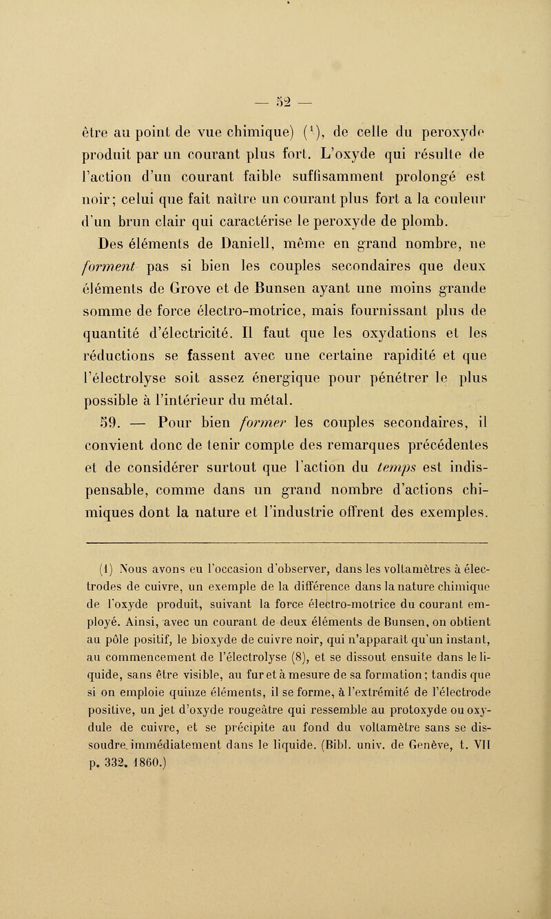 — .H9 — être au point de vue chimique) (^), de celle du peroxyde produit par un courant plus fort. L'oxyde qui résulte de l'action d'un courant faible suffisamment prolongé est noir; celui que fait naître un courant plus fort a la couleur d'un brun clair qui caractérise le peroxyde de plomb. Des éléments de Daniell, même en grand nombre, ne forment pas si bien les couples secondaires que deux éléments de Grove et de Bunsen ayant une moins grande somme de force électro-motrice, mais fournissant plus de quantité d'électricité. Il faut que les oxydations et les réductions se fassent avec une certaine rapidité et que l'électrolyse soit assez énergique pour pénétrer le plus possible à l'intérieur du métal. 59. — Pour bien former les couples secondaires, il convient donc de tenir compte des remarques précédentes et de considérer surtout que l'action du temps est indis- pensable, comme dans un grand nombre d'actions chi- miques dont la nature et l'industrie offrent des exemples. (1) Nous avons eu l'occasion d'observer, dans les voltamètres à élec- trodes de cuivre, un exemple de la différence dans la nature chimique de l'oxyde produit, suivant la force électro-molrice du courant em- ployé. Ainsi, avec un courant de deux éléments de Bunsen, on obtient au pôle positif, le bioxyde de cuivre noir, qui n'apparaît qu'un instant, au commencement de l'électrolyse (8), et se dissout ensuite dans le li- quide, sans être visible, au fur et à mesure de sa formation; tandis que si on emploie quinze éléments, il se forme, à l'extrémité de l'électrode positive, un jet d'oxyde rougeâtre qui ressemble au protoxyde ouoxy- dule de cuivre, et se précipite au fond du voltamètre sans se dis- soudrejmmédiatement dans le liquide. (Bibl. univ. de Genève, t. Vil p. 332. 1860.)