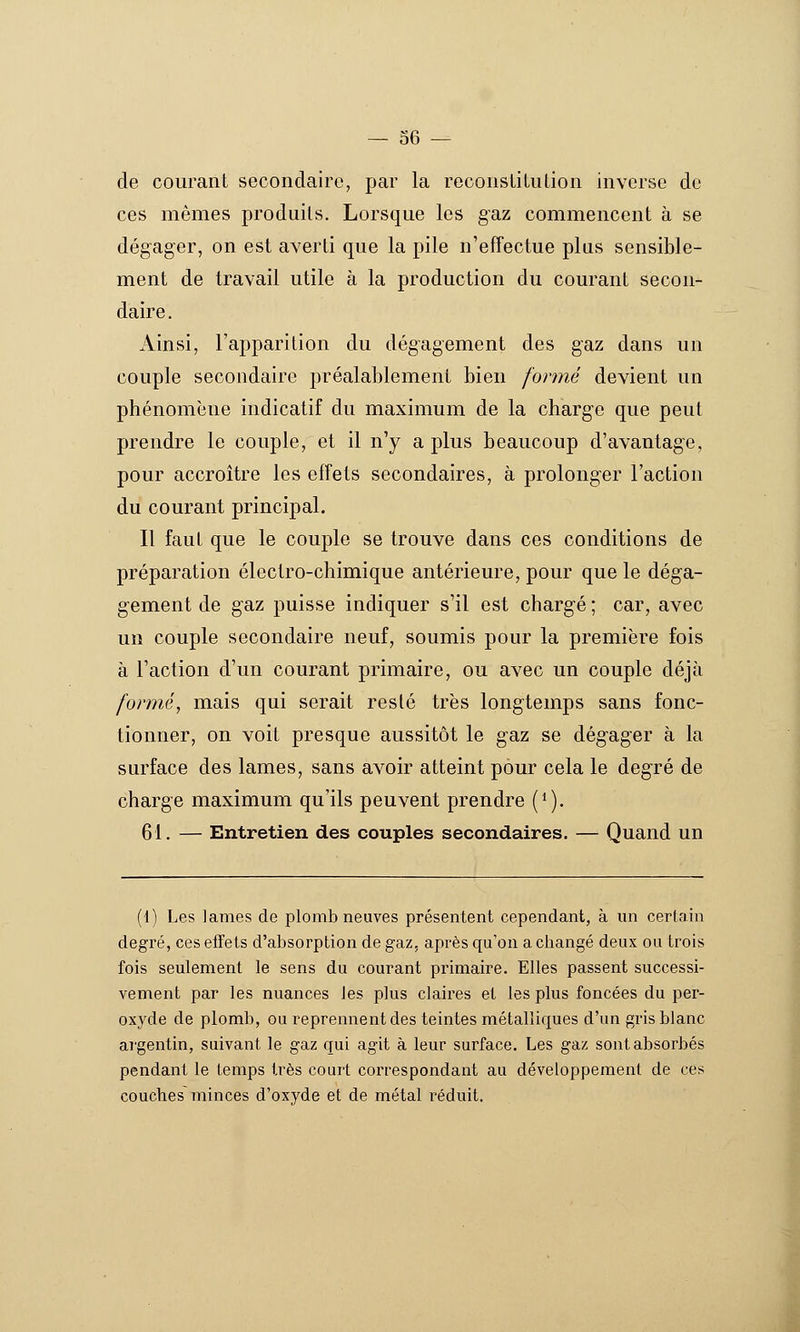 de courant secondaire, par la reconsLituLion inverse de ces mêmes produits. Lorsque les gaz commencent à se dégager, on est averti que la pile n'effectue plus sensible- ment de travail utile à la production du courant secon- daire. jVinsi, l'apparition du dégagement des gaz dans un couple secondaire préalablement bien formé devient un phénomène indicatif du maximum de la charge que peut prendre le couple, et il n'y a plus beaucoup d'avantage, pour accroître les effets secondaires, à prolonger l'action du courant principal. Il faut que le couple se trouve dans ces conditions de préparation électro-chimique antérieure, pour que le déga- gement de gaz puisse indiquer s'il est chargé ; car, avec un couple secondaire neuf, soumis pour la première fois à l'action d'un courant primaire, ou avec un couple déjà formé., mais qui serait resté très longtemps sans fonc- tionner, on voit presque aussitôt le gaz se dégager à la surface des lames, sans avoir atteint pour cela le degré de charge maximum qu'ils peuvent prendre (*). 61. — Entretien des couples secondaires. — Quand un (1) Les lames de plomb neuves présentent cependant, à im certain degré, ces effets d'absorption de gaz, après qu'on a changé deux ou trois fois seulement le sens du courant primaire. Elles passent successi- vement par les nuances les plus claires et les plus foncées du per- oxyde de plomb, ou reprennent des teintes métalliques d'un gris blanc argentin, suivant le gaz qui agit à leur surface. Les gaz sont absorbés pendant le temps très court correspondant au développement de ces couclies minces d'oxyde et de métal réduit.