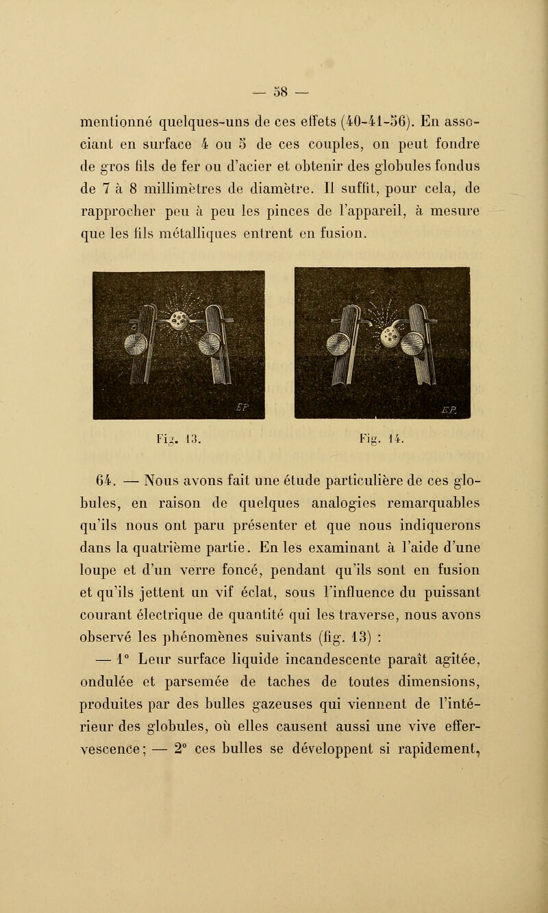 mentionné quelques-uns de ces effets (40-41-o6). En asso- ciant en surface 4 ou 5 de ces couples, on peut fondre de gros fils de fer ou d'acier et obtenir des globules fondus de 7 à 8 millimètres de diamètre. Il suffît, pour cela, de rapprocher peu à peu les pinces de l'appareil, à mesure que les fils métalliques entrent en fusion. Fi:^. 13. Fie-. 14. 64. — Nous avons fait une étude particulière de ces glo- bules, en raison de quelques analogies remarquables qu'ils nous ont paru présenter et que nous indiquerons dans la quatrième partie. En les examinant à l'aide d'une loupe et d'un verre foncé, pendant qu'ils sont en fusion et qu'ils jettent un vif éclat, sous l'influence du puissant courant électrique de quantité qui les traverse, nous avons observé les phénomènes suivants (fig. 13) : — 1° Leur surface liquide incandescente paraît agitée, ondulée et parsemée de taches de toutes dimensions, produites par des bulles gazeuses qui viennent de l'inté- rieur des globules, où elles causent aussi une vive effer- vescence; — 2° ces bulles se développent si rapidement,