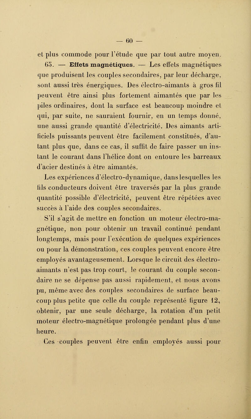 et plus commode pour l'étude que par tout autre moyen. 65. — Effets magnétiques. — Les effets magnétiques que produisent les couples secondaires, par leur décharge, sont aussi très énergiques. Des électro-aimants à gros fil peuvent être ainsi plus fortement aimantés que par les piles ordinaires, dont la surface est beaucoup moindre et qui, par suite, ne sauraient fournir, en un temps donné, une aussi g'rande quantité d'électricité. Des aimants arti- ficiels puissants peuvent être facilement constitués, d'au- tant plus que, dans ce cas, il suffit de faire passer un ins- tant le courant dans l'hélice dont on entoure les barreaux d'acier destinés à être aimantés. Les expériences d'électro-dynamique, dans lesquelles les fils conducteurs doivent être traversés par la plus grande quantité possible d'électricité, peuvent être répétées avec succès à l'aide des couples secondaires. S'il s'agit de mettre en fonction un moteur électro-ma- gnétique, non pour obtenir un travail continué pendant longtemps, mais pour l'exécution de quelques expériences ou pour la démonstration, ces couples peuvent encore être employés avantageusement. Lorsque le circuit des électro- aimants n'est pas trop court, le courant du couple secon- daire ne se dépense pas aussi rapidement, et nous avons pu, même avec des couples secondaires de surface beau- coup plus petite que celle du couple représenté figure 12, obtenir, par une seule décharge, la rotation d'un petit moteur électro-magnétique prolongée pendant plus d'une heure. Ces -couples peuvent être enfin employés aussi pour