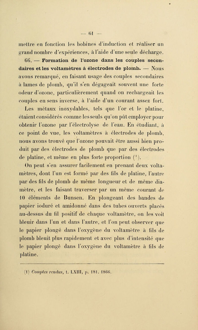 — (ri — mettre en fonction les bobines d'induction et réaliser un grand nombre d'expériences, à l'aide d'une seule décharge. 66. — Formation de l'ozone dans les couples secon- daires et les voltamètres à électrodes de plomb. — Nous avons remarqué, en faisant usage des couples secondaires à lames de plomb, qu'il s'en dégageait souvent une forte odeur d'ozone, particulièrement quand on rechargeait les couples en sens inverse, à l'aide d'un courant assez fort. Les métaux inoxydables, tels que l'or et le platine, étaient considérés comme les seuls qu'on pût employer pour obtenir l'ozone par l'électrolyse de l'eau. En étudiant, à ce point de vue, les voltamètres à électrodes de plomb, nous avons trouvé que l'ozone pouvait être aussi bien pro- duit par des électrodes de plomb que par des électrodes de platine, et même en plus forte proportion (^). On peut s'en assurer facilement en prenant deux volta- mètres, dont l'un est formé par des fils de platine, l'autre par des fils de plomb de même longueur et de même dia- mètre, et les faisant traverser par un même courant de 10 éléments de Bunsen. En plongeant des bandes de papier ioduré et amidonné dans des tubes ouverts placés au-dessus du fil positif de chaque voltamètre, on les voit bleuir dans l'un et dans l'autre, et l'on peut observer que le papier plongé dans l'oxygène du voltamètre à fils de plomb bleuit plus rapidement et avec plus d'intensité que le papier plongé dans l'oxygène du voltamètre à fils de platine. (1) Comptes rendus, t. LXIII, p. 181. 1866.