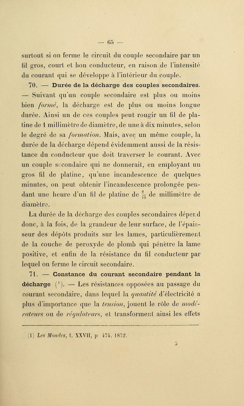 surtout si on ferme le circuit du couple secondaire par un til gros, court et bon conducteur, en raison de l'intensité. du courant qui se développe à l'intérieur du couple. 70. — Durée de la décharge des couples secondaires. — Suivant qu'un couple secondaire est plus ou moins bien formé, la décharge est de plus ou moins longue durée. Ainsi un de ces couples peut rougir un fil de pla- tine de 1 millimètre de diamètre, de une à dix minutes, selon le degré de sa formation. Mais, avec un même couple, la durée de la décharge dépend évidemment aussi de la résis- tance du conducteur que doit traverser le courant. Avec un couple secondaire qui ne donnerait, en employant un gros fil de platine, qu'une incandescence de quelques minutes, on peut obtenir l'incandescence prolongée pen- dant une heure d'un fil de platine de ^ de millimètre de diamètre. La durée de la décharge des couples secondaires déperd donc, à la fois, de la grandeur de leur surface, de l'épais- seur des dépôts produits sur les lames, particulièrement de la couche de peroxyde de plomb qui pénètre la lame positive, et enfin de la résistance du fil conducteur par lequel on ferme le circuit secondaire. 71. — Constance du courant secondaire pendant la décharge (^), — Les résistances opposées au passage du courant secondaire, dans lequel la quantité d'électricité a plus d'importance que la tension, jouent le rôle de modé- rateurs ou de régulateurs, et transforment ainsi les effets (1) Les Mondes, t. XXVU, p 474. 1872.