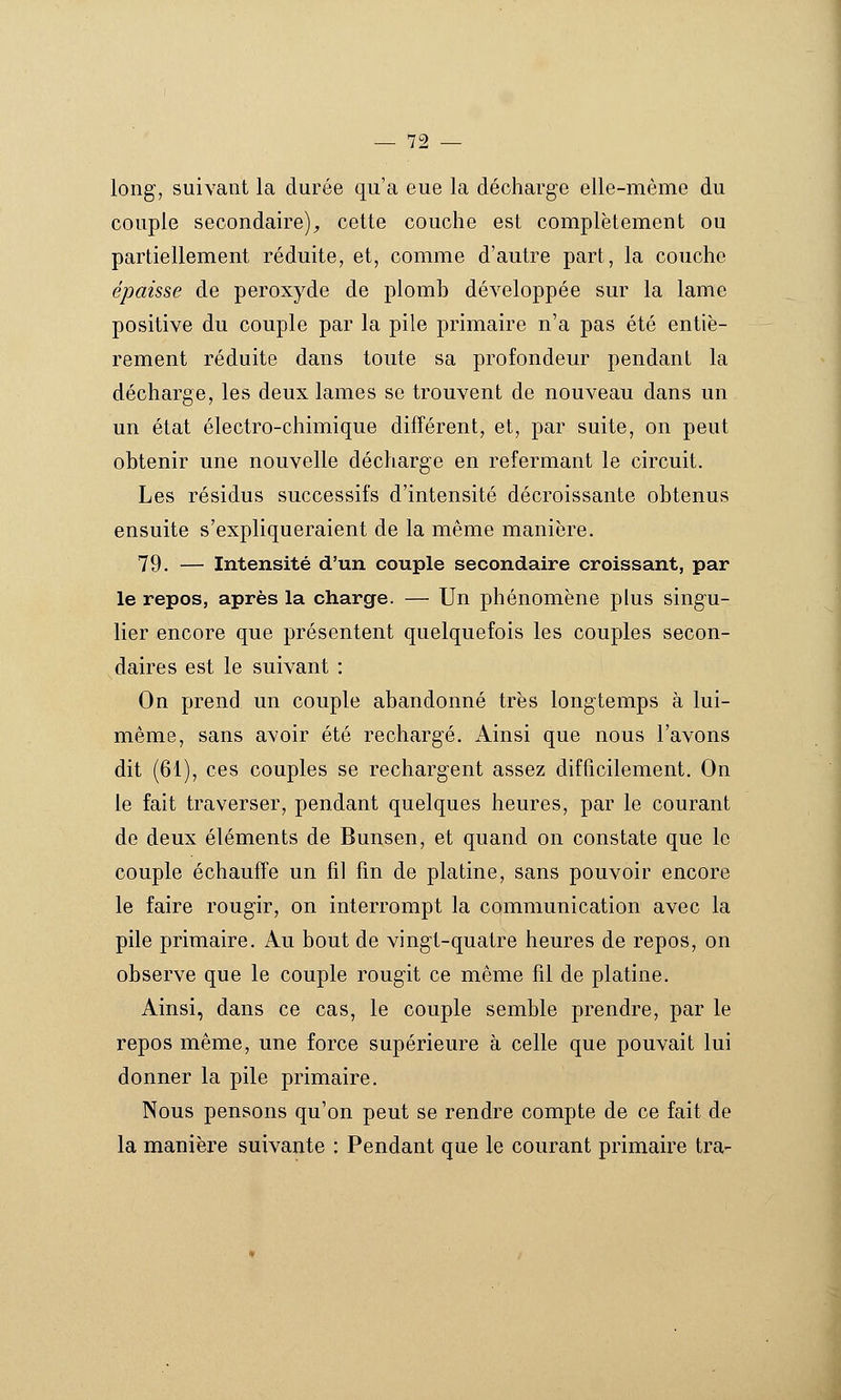 long, suivant la durée qu'a eue la décharge elle-même du couple secondaire)^ cette couche est complètement ou partiellement réduite, et, comme d'autre part, la couche épaisse de peroxyde de plomb développée sur la lame positive du couple par la pile primaire n'a pas été entiè- rement réduite dans toute sa profondeur pendant la décharge, les deux lames se trouvent de nouveau dans un un état électro-chimique différent, et, par suite, on peut obtenir une nouvelle décharge en refermant le circuit. Les résidus successifs d'intensité décroissante obtenus ensuite s'expliqueraient de la même manière. 79. — Intensité d'un couple secondaire croissant, par le repos, après la charge. — Un phénomène plus singu- lier encore que présentent quelquefois les couples secon- daires est le suivant : On prend un couple abandonné très longtemps à lui- même, sans avoir été rechargé. Ainsi que nous l'avons dit (61), ces couples se rechargent assez difficilement. On le fait traverser, pendant quelques heures, par le courant de deux éléments de Bunsen, et quand on constate que le couple échauffe un fil fin de platine, sans pouvoir encore le faire rougir, on interrompt la communication avec la pile primaire. Au bout de vingt-quatre heures de repos, on observe que le couple rougit ce même fil de platine. Ainsi, dans ce cas, le couple semble prendre, par le repos même, une force supérieure à celle que pouvait lui donner la pile primaire. Nous pensons qu'on peut se rendre compte de ce fait de la manière suivante : Pendant que le courant primaire tra-