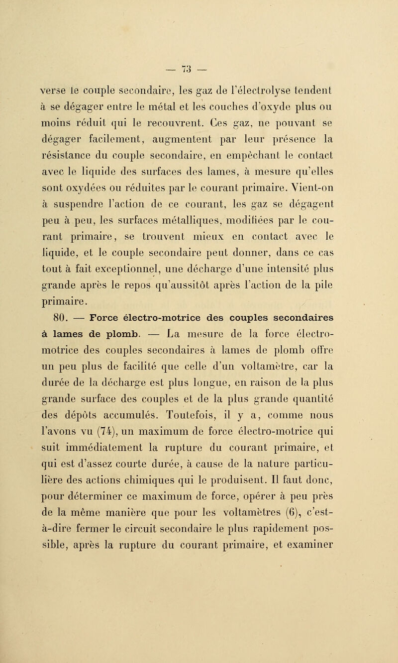 verse le couple secondaire, les gaz de l'électrolyse tendent à se dégager entre le métal et les couches d'oxyde plus ou moins réduit qui le recouvrent. Ces gaz, ne pouvant se dégager facilement, augmentent par leur présence la résistance du couple secondaire, en empêchant le contact avec le liquide des surfaces des lames, à mesure qu'elles sont oxydées ou réduites par le courant primaire. Yient-on à suspendre l'action de ce courant, les gaz se dégagent peu à peu, les surfaces métalliques, modifiées par le cou- rant primaire, se trouvent mieux en contact avec le liquide, et le couple secondaire peut donner, dans ce cas tout à fait exceptionnel, une décharge d'une intensité plus grande après le repos qu'aussitôt après l'action de la pile primaire, 80. — Force électro-motrice des couples secondaires à lames de plomb. — La mesure de la force électro- motrice des couples secondaires à lames de plomb offre un peu plus de facilité que celle d'un voltamètre, car la durée de la décharge est plus longue, en raison de la plus grande surface des couples et de la plus grande quantité des dépôts accumulés. Toutefois, il y a, comme nous l'avons vu (74), un maximum de force électro-motrice qui suit immédiatement la rupture du courant primaire, et qui est d'assez courte durée, à cause de la nature particu- lière des actions chimiques qui le produisent. Il faut donc, pour déterminer ce maximum de force, opérer à peu près de la même manière que pour les voltamètres (6), c'est- à-dire fermer le circuit secondaire le plus rapidement pos- sible, après la rupture du courant primaire, et examiner