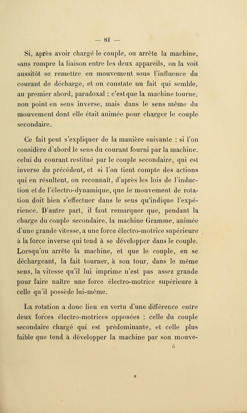 Si, après avoir chargé le couple, on arrête la machine, sans rompre la liaison entre les deux appareils, on la voit aussitôt se remettre en mouvement sous l'intluence du courant de décharge, et on constate un fait qui semble, au premier abord, paradoxal : c'est que la machine tourne, non point en sens inverse, mais dans le sens même du mouvement dont elle était animée pour charger le couple secondaire. Ce fait peut s'expliquer de la manière suivante : si l'on considère d'abord le sens du courant fourni par la machine, celui du courant restitué par le couple secondaire, qui est inverse du précédent, et si l'on tient compte des actions qui en résultent, on reconnaît, d'après les lois de l'induc- tion et de l'électro-dynamique, que le mouvement de rota- tion doit bien s'effectuer dans le sens qu'indique l'expé- rience. D'autre part, il faut remarquer que, pendant la charge du couple secondaire, la machine Gramme, animée d'une grande vitesse, a une force électro-motrice supérieure à la force inverse qui tend à se développer dans le couple. Lorsqu'on arrête la machine, et que le couple, en se déchargeant, la fait tourner, à son tour, dans le même sens, la vitesse qu'il lui imprime n'est pas assez grande pour faire naître une force électro-motrice supérieure à celle qu'il possède lui-même. La rotation a donc lieu en vertu d'une différence entre deux forces électro-motrices opposées : celle du couple secondaire chargé qui est prédominante, et celle plus faible que tend à développer la machine par son mouve- 6