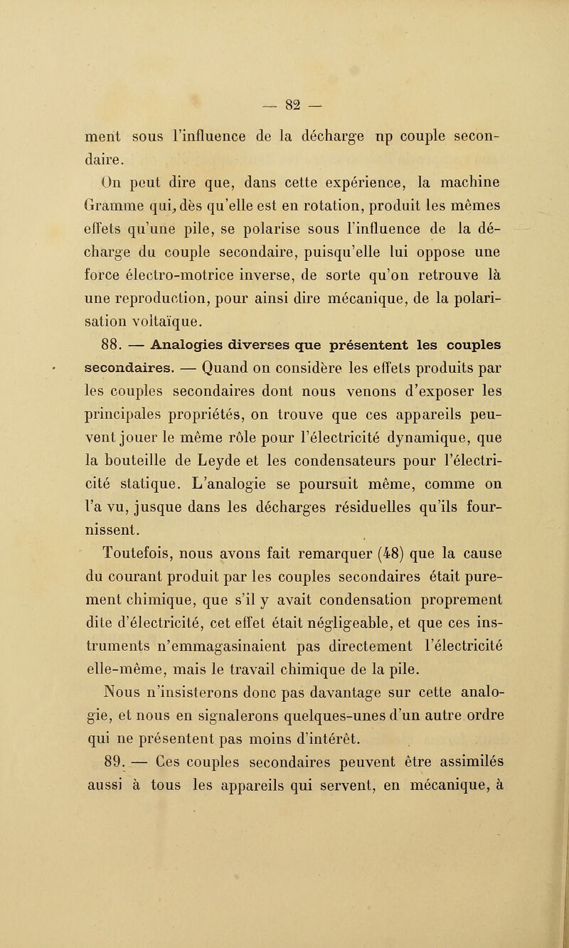 — Sè- ment sous l'influence de la décharge np couple secon- daire . On peut dire que, dans cette expérience, la machine Gramme qui^dès qu'elle est en rotation, produit les mêmes effets qu'une pile, se polarise sous l'influence de la dé- charge du couple secondaire, puisqu'elle lui oppose une force électro-motrice inverse, de sorte qu'on retrouve là une reproduction, pour ainsi dire mécanique, de la polari- sation voltaïque. 88. — Analogies diverses que présentent les couples secondaires. — Quand on considère les effets produits par les couples secondaires dont nous venons d'exposer les principales propriétés, on trouve que ces appareils peu- vent jouer le même rôle pour l'électricité dynamique, que la bouteille de Leyde et les condensateurs pour l'électri- cité statique. L'analogie se poursuit même, comme on l'a vu, jusque dans les décharges résiduelles qu'ils four- nissent. Toutefois, nous avons fait remarquer (48) que la cause du courant produit par les couples secondaires était pure- ment chimique, que s'il y avait condensation proprement dite d'électricité, cet effet était négligeable, et que ces ins- truments n'emmagasinaient pas directement l'électricité elle-même, mais le travail chimique de la pile. Nous n'insisterons donc pas davantage sur cette analo- gie, et nous en signalerons quelques-unes d'un autre ordre qui ne présentent pas moins d'intérêt. 89. — Ces couples secondaires peuvent être assimilés aussi à tous les appareils qui servent, en mécanique, à