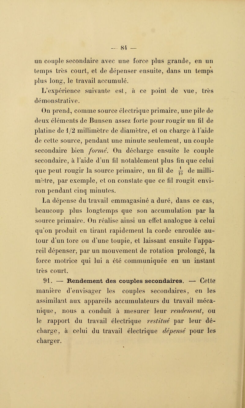 un couple secondaire avec une force plus grande, en un temps très court, et de dépenser ensuite, dans un temps plus long-, le travail accumulé. L'expérience suivante est, à ce point de vue, très démonstrative. On prend, comme source électrique primaire, une pile de deux éléments de Bunsen assez forte pour rougir un fil de platine de 1/2 millimètre de diamètre, et on charge à l'aide de cette source, pendant une minute seulement, un couple secondaire bien formé. On décharge ensuite le couple secondaire, à l'aide d'un fil notablement plus fin que celui que peut rougir la source primaire, un fil de -^ de milli- mètre, par exemple, et on constate que ce fil rougit envi- ron pendant cinq minutes. La dépense du travail emmagasiné a duré, dans ce cas, beaucoup plus longtemps que son accumulation par la source primaire. On réalise ainsi un effet analogue à celui qu'on produit en tirant rapidement la corde enroulée au- tour d'un tore ou d'une toupie, et laissant ensuite l'appa- reil dépenser; par un mouvement de rotation prolongé, la force motrice qui lui a été communiquée en un instant très court. 91. — Rendement des couples secondaires, — Cette manière d'envisager les couples secondaires, en les assimilant aux appareils accumulateurs du travail méca- nique, nous a conduit à mesurer leur rendement, ou le rapport du travail électrique restitué par leur dé- charge, à celui du travail électrique dépensé pour les charger.