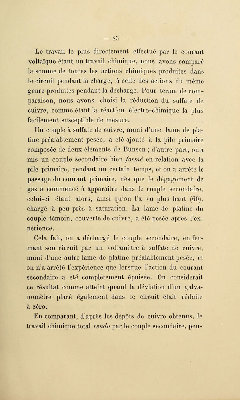 Le travail le plus directement effectué par le courant voltaïque étant un travail chimique, nous avons comparé la somme de toutes les actions chimiques produites dans le circuit pendant la charge^ à celle des actions du même genre produites pendant la décharge. Pour terme de com- paraison, nous avons choisi la réduction du sulfate de cuivre, comme étant la réaction électro-chimique la plus facilement susceptible de mesure. Un couple à sulfate de cuivre, muni d'une lame de pla- tine préalablement pesée, a été ajouté à la pile primaire composée de deux éléments de Bunsen ; d'autre part, on a mis un couple secondaire bien formé en relation avec la pile primaire, pendant un certain temps, et on a arrêté le passage du courant primaire, dès que le dégagement de gaz a commencé à apparaître dans le couple secondaire, celui-ci étant alors, ainsi qu'on l'a vu plus haut (60). chargé à peu près à saturation, La lame de platine du couple témoin, couverte de cuivre, a été pesée après l'ex- périence. Cela fait, on a déchargé le couple secondaire, en fer- mant son circuit par un voltamètre à sulfate de cuivre, muni d'une autre lame de platine préalablement pesée, et on n'a arrêté l'expérience que lorsque l'action du courant secondaire a été complètement épuisée. On considérait ce résultat comme atteint quand la déviation d'un galva- nomètre placé également dans le circuit était réduite à zéro. En comparant, d'après les dépôts de cuivre obtenus, le travail chimique total rendie^ar le couple secondaire, pen-