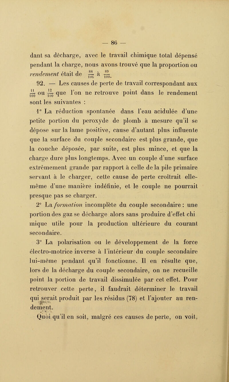 dant sa décharge, avec le travail chimique total dépensé pendant la charge, nous avons trouvé que la proportion ou rendement était de ^m ^ ïôô. 92. — Les causes de perte de travail correspondant aux i¥ ^^ îïïô ^^® ^^^ ^^ retrouve point dans le rendement sont les suivantes : 1° La réduction spontanée dans Teau acidulée d'une petite portion du peroxyde de plomb à mesure qu'il se dépose sur la lame positive, cause d'autant plus influente que la surface du couple secondaire est plus grande, que la couche déposée, par suite, est plus mince, et que la charge dure plus longtemps. Avec un couple d'une surface extrêmement grande par rapport à celle de la pile primaire servant à le charger, cette cause de perte croîtrait elle- même d'une manière indéfinie, et le couple ne pourrait presque pas se charger. 2° La formation incomplète du couple secondaire : une portion des gaz se décharge alors sans produire d'effet chi mique utile pour la production ultérieure du courant secondaire. 3° La polarisation ou le développement de la force électro-motrice inverse à l'intérieur du couple secondaire lui-même pendant qu'il fonctionne. Il en résulte que, lors de la décharge du couple secondaire, on ne recueille point la portion de travail dissimulée par cet effet. Pour retrouver cette perte, il faudrait déterminer le travail qui serait produit par les résidus (78) et l'ajouter au ren- dement. Quoi; qu'il en soit, malgré ces causes de perte, on voit,