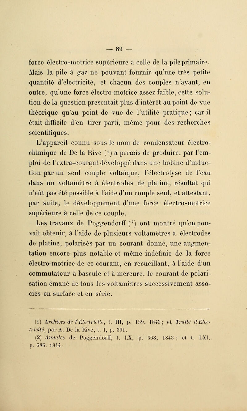 force électro-motrice supérieure à celle de la pile primaire. Mais la pile à gaz ne pouvant fournir qu'une très petite quantité d'électricité, et chacun des couples n'ayant, en outre, qu'une force électro-motrice assez faible, cette solu- tion de la question présentait plus d'intérêt au point de vue théorique qu'au point de vue de l'utilité pratique ; car il était difficile d'en tirer parti, même pour des recherches scientifiques. L'appareil connu sous le nom de condensateur électro- chimique de De la Rive (^) a permis de produire, par l'em- ploi de rextra-courant développé dans une bobine d'induc- tion par un seul couple voltaïque, Télectrolyse de l'eau dans un voltamètre à électrodes de platine, résultat qui n'eût pas été possible à l'aide d'un couple seul, et attestant, par suite, le développement d'une force électro-motrice supérieure à celle de ce couple. Les travaux de Pog-gendorff (^) ont montré qu'on pou- vait obtenir, à l'aide de plusieurs voltamètres à électrodes de platine, polarisés par un courant donné, une augmen- tation encore plus notable et même indéfinie de la force électro-motrice de ce courant, en recueillant, à l'aide d'un commutateur à bascule et à mercure, le courant de polari- sation émané de tous les voltamètres successivement asso- ciés en surface et en série. (1) Archives de fÉlectricité, t. III, p. 159, 1843; et Traité d'Élec- tricité, par A. De la Rive, t. I, p. 391. (2) Annales de Poggendorff, t. LX, p. o68, 1843 ; et. t. LXl, p. 586. 1844.