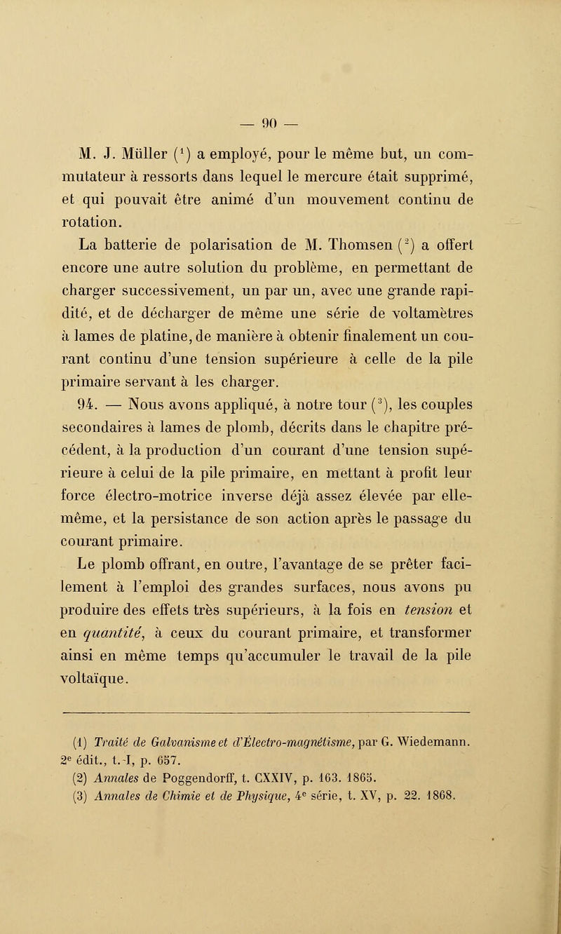 M. J. Millier (*) a employé, pour le même but, un com- mutateur à ressorts dans lequel le mercure était supprimé, et qui pouvait être animé d'un mouvement continu de rotation. La batterie de polarisation de M. Thomsen (^) a offert encore une autre solution du problème, en permettant de charger successivement, un par un, avec une grande rapi- dité, et de décharger de même une série de voltamètres à lames de platine, de manière à obtenir finalement un cou- rant continu d'une tension supérieure à celle de la pile primaire servant à les charger, 94. — Nous avons appliqué, à notre tour (^), les couples secondaires à lames de plomb, décrits dans le chapitre pré- cédent, à la production d'un courant d'une tension supé- rieure à celui de la pile primaire, en mettant à profit leur force électro-motrice inverse déjà assez élevée par elle- même, et la persistance de son action après le passage du courant primaire. Le plomb offrant, en outre, l'avantage de se prêter faci- lement à l'emploi des grandes surfaces, nous avons pu produire des effets très supérieurs, à la fois en teîision et en quantité, à ceux du courant primaire, et transformer ainsi en même temps qu'accumuler le travail de la pile voltaïque. (1) Traité de Galvanisme et cVÉlectro-magnétisme, pa,r G. y^ieàemaLnn. 2^ édit., t.-I, p. 657. (2) Annales de PoggendorfT, t. CXXIV, p. 163. 1865. (3) Annales de Chimie et de Physique, 4<= série, t. XV, p. 22. 1868.