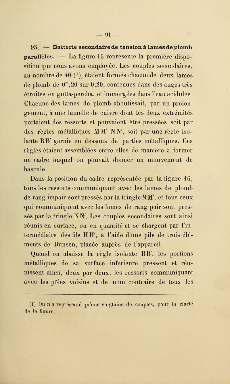 95. — Batterie secondaire de tension à lames de plomb parallèles. — La figure 16 représente la première dispo- sition que nous avons employée. Les couples secondaires, au nombre de 40 (*), étaient formés chacun de deux lames de plomb de 0™,20 sur 0,20, contenues dans des aug-es très étroites en gutta-percha, et immergées dans l'eau acidulée. Chacune des lames de plomb aboutissait, par un prolon- gement, à une lamelle de cuivre dont les deux extrémités portaient des ressorts et pouvaient être pressées soit par des règles métalliques MxW NN', soit par une règle iso- lante BB' garnie en dessous de parties métalliques. Ces règles étaient assemblées entre elles de manière à former un cadre auquel on pouvait donner un mouvement de bascule. Dans la position du cadre représentée par la figure 16, tous les ressorts communiquant avec les lames de plomb de rang impair sont pressés parla tringle MM', et tous ceux qui communiquent avec les lames de rang pair sont pres- sés parla tringle NN'. Les couples secondaires sont ainsi réunis en surface, ou en quantité et se chargent par l'in- termédiaire des fils H H', à l'aide d'une pile de trois élé- ments de Bunsen, placée auprès de l'appareil. Quand on abaisse la règle isolante BB', les portions métalliques de sa surface inférieure pressent et réu- nissent ainsi, deux par deux, les ressorts communiquant avec les pôles voisins et de nom contraire de tous les (1) On n'a représenté qu'une vingtaine de couples, pour la clarté de la figure.