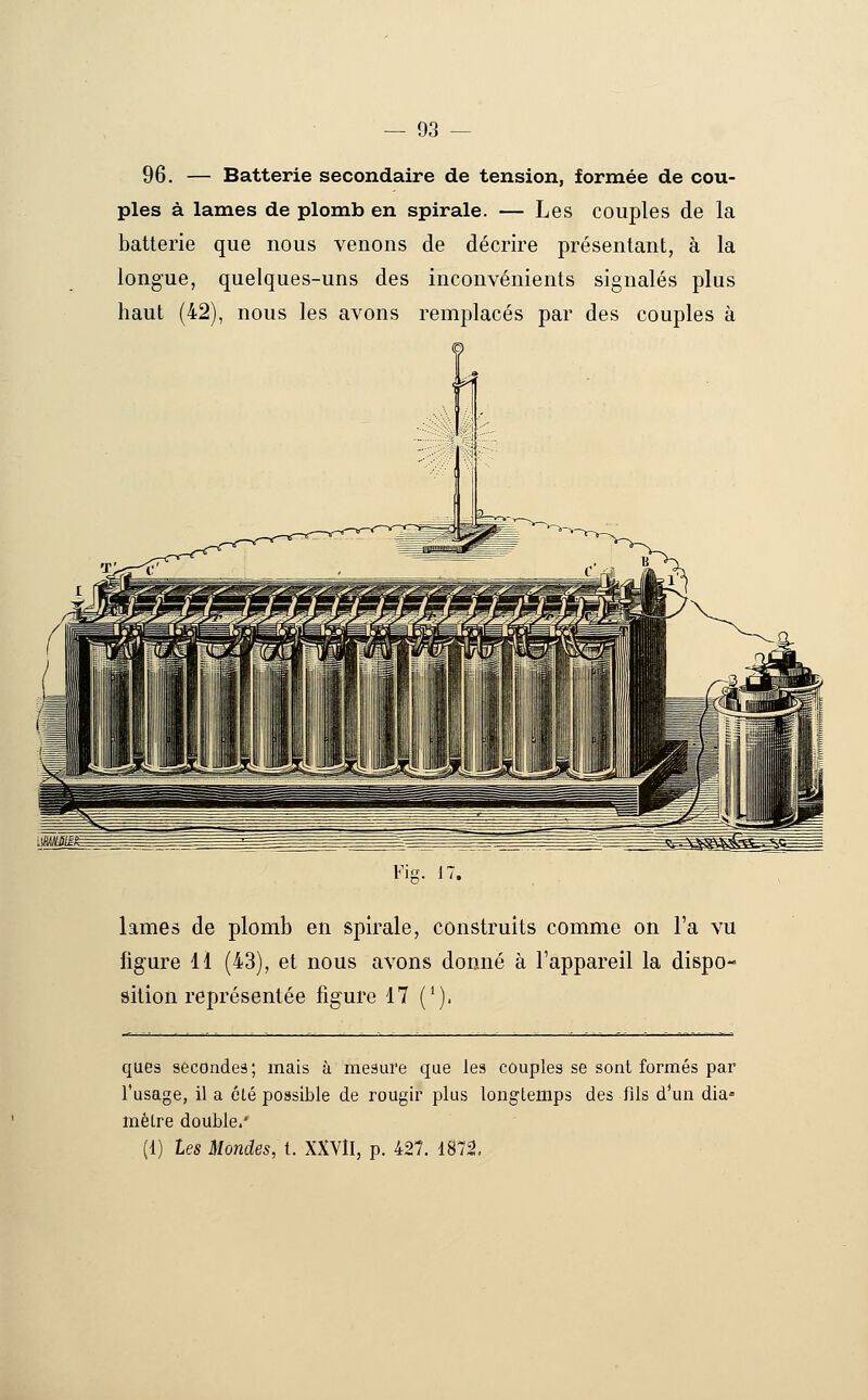 96. — Batterie secondaire de tension, formée de cou- ples à lames de plomb en spirale. — Les couples de la batterie que nous venons de décrire présentant, à la longue, quelques-uns des inconvénients signalés plus haut (42), nous les avons remplacés par des couples à Fig. 17. lames de plomb en spirale, construits comme on l'a vu figure 11 (43), et nous avons donné à l'appareil la dispo- sition représentée figure 17 ('). ques sécondeâ; mais à mesure que les couples se sont formés par l'usage, il a été possible de rougir plus longtemps des fils d*un dia» mètre double/ (1) les Mondes, t. XXVlI, p. 427. 1872.