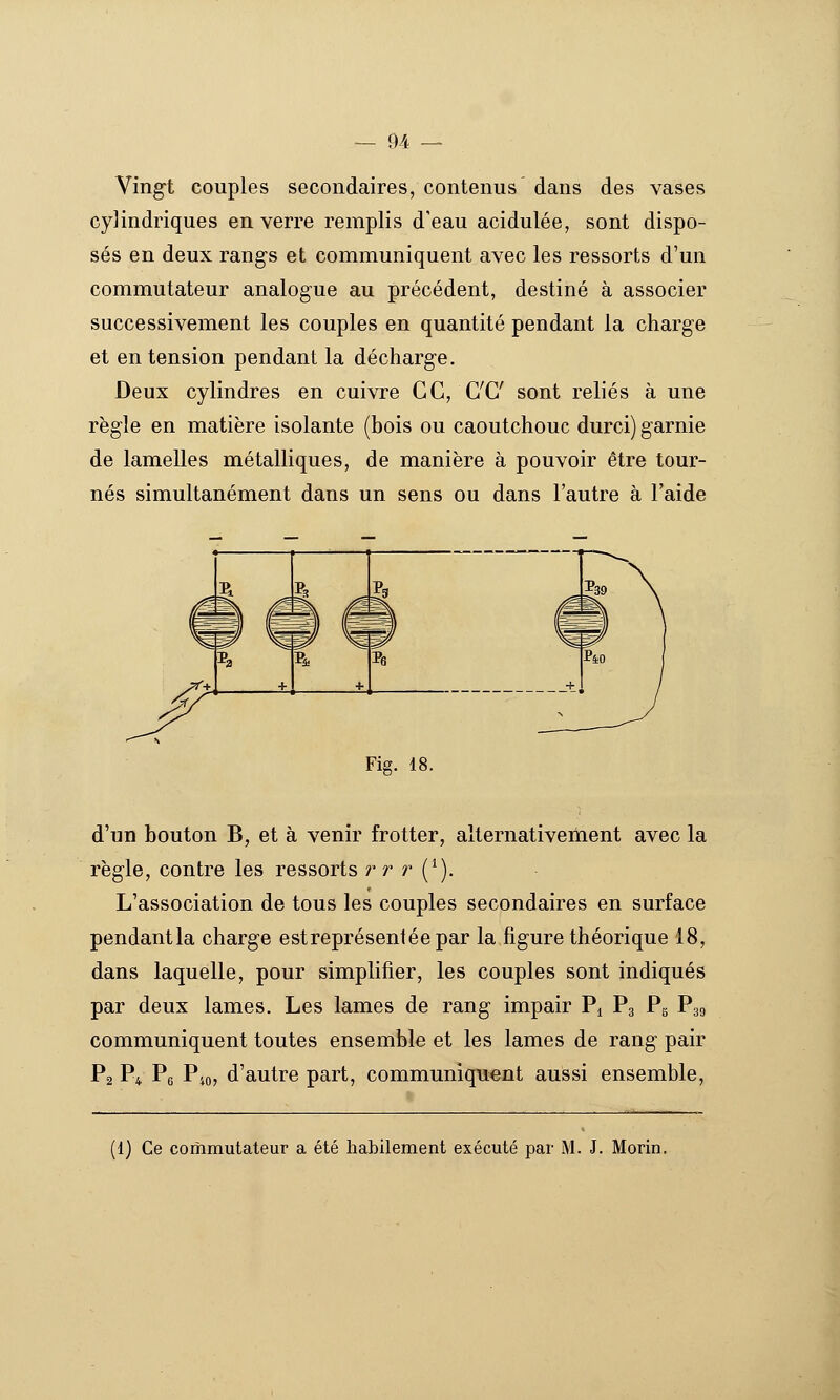 Ving-t couples secondaires, contenus dans des vases cylindriques en verre remplis d'eau acidulée, sont dispo- sés en deux rangs et communiquent avec les ressorts d'un commutateur analogue au précédent, destiné à associer successivement les couples en quantité pendant la charge et en tension pendant la décharge. Deux cylindres en cuivre GC, C'C sont reliés à une règle en matière isolante (bois ou caoutchouc durci) garnie de lamelles métalliques, de manière à pouvoir être tour- nés simultanément dans un sens ou dans l'autre à l'aide Fig. 18. d'un bouton B, et à venir frotter, alternativeiïient avec la règle, contre les ressorts r r r (^). L'association de tous les couples secondaires en surface pendantla charge estreprésentéepar la figure théorique 18, dans laquelle, pour simplifier, les couples sont indiqués par deux lames. Les lames de rang impair Pi Pg Pg P39 communiquent toutes ensemble et les lames de rang pair P2 P4 Pg P40, d'autre part, communiquent aussi ensemble, (1) Ce commutateur a été habilement exécuté par M. J. Morin.