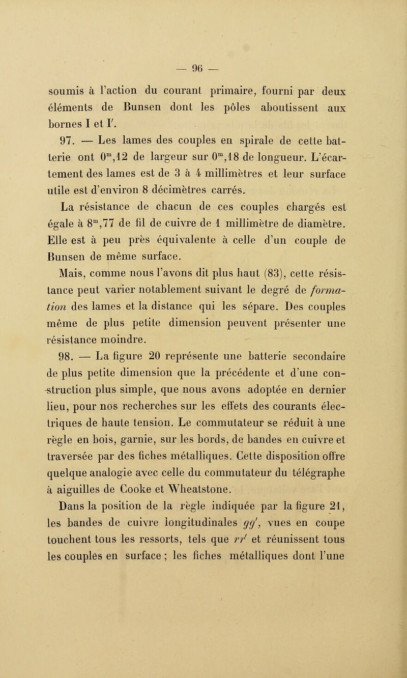 soumis à l'action du courant primaire, fourni par deux éléments de Bunsen dont les pôles aboutissent aux bornes I et F. 97. — Les lames des couples en spirale de cette bat- terie ont 0',12 de largeur sur C^jlS de longueur. L'écar- tement des lames est de 3 à 4 millimètres et leur surface utile est d'environ 8 décimètres carrés. La résistance de chacun de ces couples chargés est égale à 8,77 de fil de cuivre de 1 millimètre de diamètre. Elle est à peu près équivalente à celle d'un couple de Bunsen de même surface. Mais, comme nous l'avons dit plus haut (83), cette résis- tance peut varier notablement suivant le degré de forma- tion des lames et la distance qui les sépare. Des couples même de plus petite dimension peuvent présenter une résistance moindre. 98. — La figure 20 représente une batterie secondaire de plus petite dimension que la précédente et d'une con- -struction plus simple, que nous avons adoptée en dernier lieu, pour nos recherches sur les effets des courants élec- triques de haute tension. Le commutateur se réduit à une règle en bois, garnie, sur les bords, de bandes en cuivre et traversée par des fiches métalliques. Cette disposition offre quelque analogie avec celle du commutateur du télégraphe à aiguilles de Cooke et Wheatstone. Dans la position de la règle indiquée par la figure 21, les bandes de cuivre longitudinales gcj, vues en coupe touchent tous les ressorts, tels que rr' et réunissent tous les couples en surface ; les fiches métalliques dont l'une