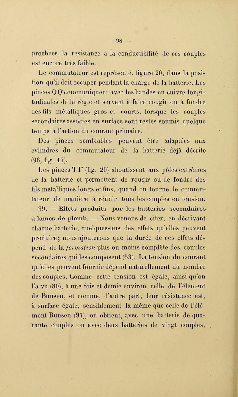 prochées^ la résistance à la conductibilité de ces couples est encore très faible. Le commutateur est représenté, figure 20, dans la posi- tion qu'il doit occuper pendant la charge de la batterie. Les pinces QQ'communiquent avec les bandes en cuivre longi- tudinales de la règle et servent à faire rougir ou à fondre des fils métalliques gros et courts, lorsque les couples secondaires associés en surface sont restés soumis quelque temps à l'action du courant primaire. Des pinces semblables peuvent être adaptées aux cylindres du commutateur de la batterie déjà décrite (96, fig. 17). Les pinces TT' (fig. 20) aboutissent aux pôles extrêmes de la batterie et permettent de rougir ou de fondre des fils métalliques longs et fins, quand on tourne le commu- tateur de manière à réunir tous les couples en tension. 99. — Effets produits par les batteries secondaires à lames de plomb. — Nous venons de citer, en décrivant chaque batterie, quelques-uns des effets qu'elles peuvent produire ; nous ajouterons que la durée de ces effets dé- pend de Xd. formation plus ou moins complète des couples secondaires qui les composent (53). La tension du courant qu'elles peuvent fournir dépend naturellement du nombre des couples. Comme cette tension est égale, ainsi qu'on l'a vu (80), à une fois et demie environ celle de l'élément de Bunsen, et comme, d'autre part, leur résistance est, à surface égale, sensiblement la même que celle de l'élé- ment Bunsen (97), on obtient, avec une batterie de qua- rante couples ou avec deux batteries de vingt couples,