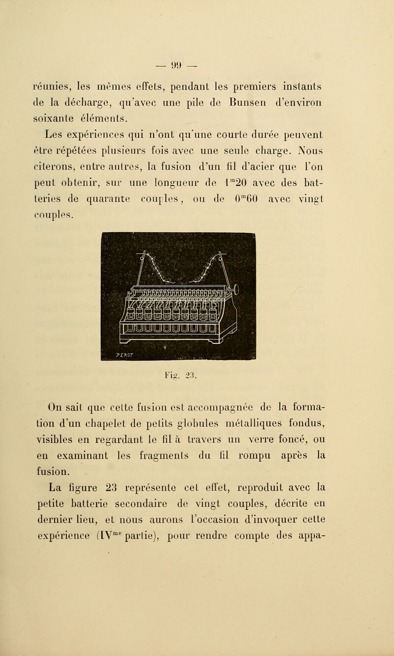 réunies, les mêmes effets, pendant les premiers instants de la décharge, qu'avec une pile de Bunsen d'environ soixante éléments. Les expériences qui n'ont qu'une courte durée peuvent être répétées plusieurs fois avec une seule charge. Nous citerons, entre autres, la fusion d^un fil d'acier que l'on peut obtenir, sur une longueur de r°20 avec des bat- teries de quarante couples, ou de 060 avec vingt couples. l-k. 23. On sait que cette fusion est accompagnée de la forma- tion d'un chapelet de petits globules métalliques fondus, visibles en regardant le fil à travers un verre foncé, ou en examinant les fragments du fil rompu après la fusion. La figure 23 représente cet effet, reproduit avec la petite batterie secondaire de vingt couples, décrite en dernier lieu, et nous aurons l'occasion d'invoquer cette expérience (IV'^ partie), pour rendre compte des appa-