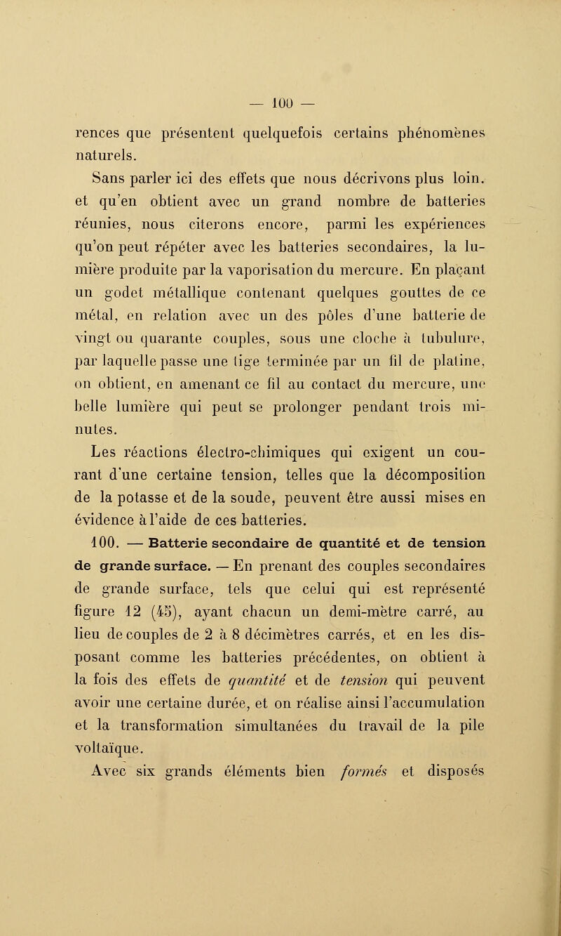 — lOU — rences que présentent quelquefois certains phénomènes naturels. Sans parler ici des effets que nous décrivons plus loin, et qu'en obtient avec un grand nombre de batteries réunies, nous citerons encore, parmi les expériences qu'on peut répéter avec les batteries secondaires, la lu- mière produite par la vaporisation du mercure. En plaçant un godet métallique contenant quelques gouttes de ce métal, en relation avec un des pôles d'une batterie de vingt ou quarante couples, sous une cloche à tubulure, par laquelle passe une lige terminée par un lil de platine, on obtient, en amenant ce fil au contact du mercure, une belle lumière qui peut se prolonger pendant trois mi- nutes. Les réactions électro-chimiques qui exigent un cou- rant d'une certaine tension, telles que la décomposition de la potasse et de la soude, peuvent être aussi mises en évidence à l'aide de ces batteries. 100, — Batterie secondaire de quantité et de tension de grande surface. — En prenant des couples secondaires de grande surface, tels que celui qui est représenté figure 12 (45), ayant chacun un demi-mètre carré, au lieu de couples de 2 à 8 décimètres carrés, et en les dis- posant comme les batteries précédentes, on obtient à la fois des effets de quantité et de teiuion qui peuvent avoir une certaine durée, et on réalise ainsi Faccumulation et la transformation simultanées du travail de la pile voltaïque. Avec six grands éléments bien formés et disposés