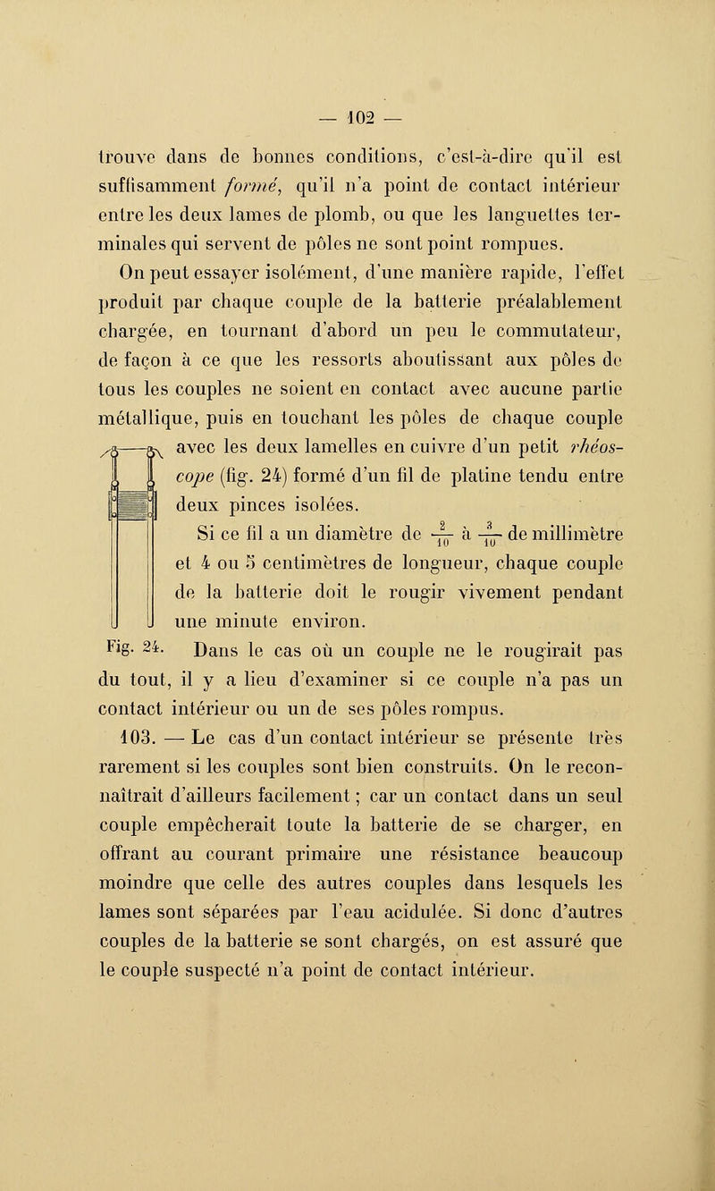 /^ trouve dans de bonnes conditions, c'est-à-dire qu'il est suftisamment formée qu'il n'a point de contact intérieur entre les deux lames de plomb, ou que les languettes ter- minales qui servent de pôles ne sont point rompues. On peut essayer isolément, d'une manière rapide, l'effet produit par chaque couple de la batterie préalablement chargée, en tournant d'abord un peu le commutateur, de façon à ce que les ressorts aboutissant aux pôles de tous les couples ne soient en contact avec aucune partie métallique, puis en touchant les pôles de chaque couple avec les deux lamelles en cuivre d'un petit rhéos- cope (fig. 24) formé d'un fil de j)latine tendu entre deux pinces isolées. Si ce fil a un diamètre de v?r à -^ de millimètre 10 10 et 4 ou 5 centimètres de long'ueur, chaque couple de la batterie doit le rougir vivement pendant une minute environ. Fig. 24. Dans le cas où un couple ne le rougirait pas du tout, il y a lieu d'examiner si ce couple n'a pas un contact intérieur ou un de ses pôles roinjuis. 403. — Le cas d'un contact intérieur se présente très rarement si les couples sont bien construits. On le recon- naîtrait d'ailleurs facilement ; car un contact dans un seul couple empêcherait toute la batterie de se charger, en offrant au courant primaire une résistance beaucoup moindre que celle des autres couples dans lesquels les lames sont séparées par l'eau acidulée. Si donc d'autres couples de la batterie se sont charg'és, on est assuré que le couple suspecté n'a point de contact intérieur.